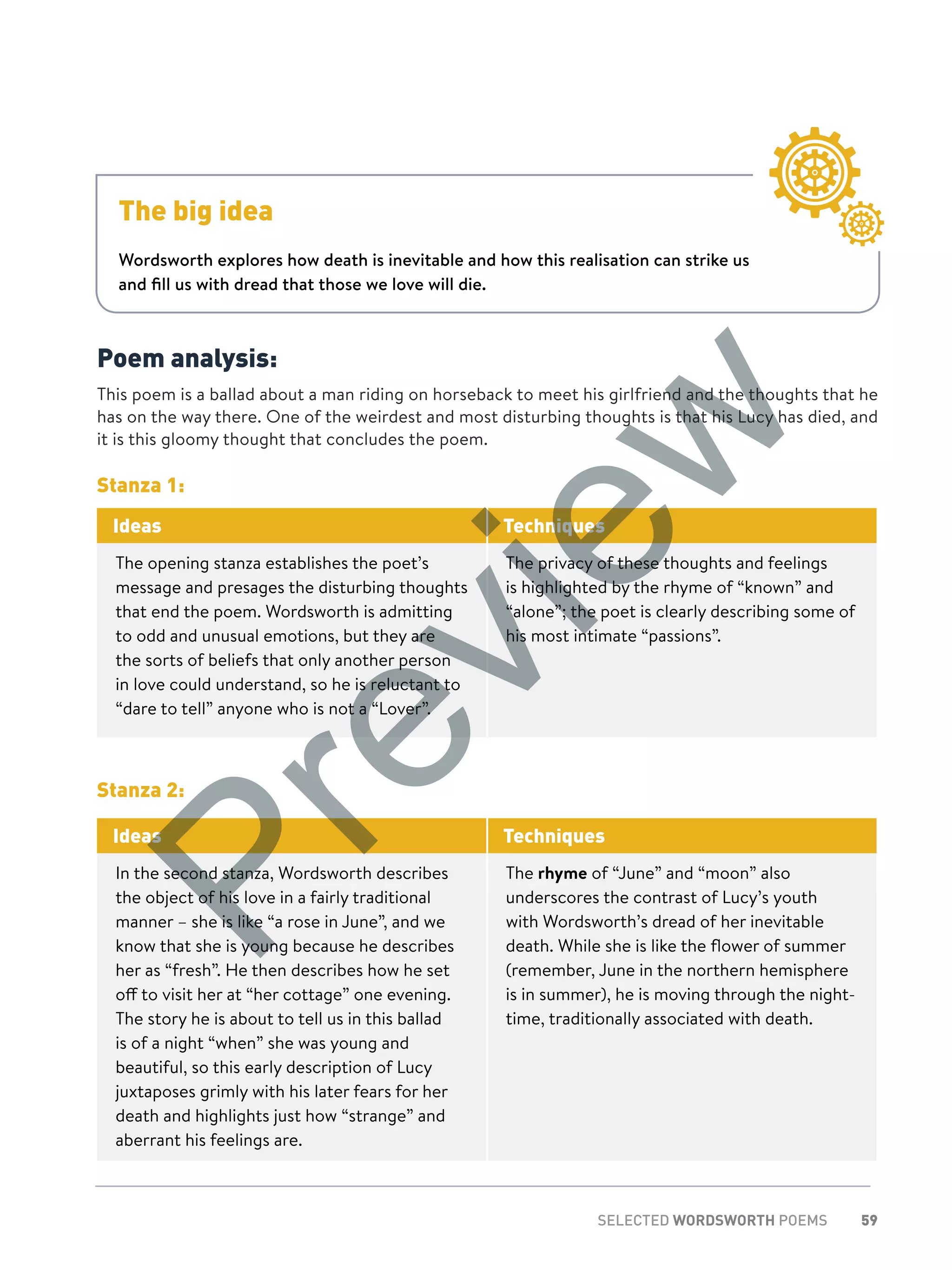 59SELECTED WORDSWORTH POEMS
Poem analysis:
This poem is a ballad about a man riding on horseback to meet his girlfriend and the thoughts that he
has on the way there. One of the weirdest and most disturbing thoughts is that his Lucy has died, and
it is this gloomy thought that concludes the poem.
Stanza 1:
Ideas Techniques
The opening stanza establishes the poet’s
message and presages the disturbing thoughts
that end the poem. Wordsworth is admitting
to odd and unusual emotions, but they are
the sorts of beliefs that only another person
in love could understand, so he is reluctant to
“dare to tell” anyone who is not a “Lover”.
The privacy of these thoughts and feelings
is highlighted by the rhyme of “known” and
“alone”; the poet is clearly describing some of
his most intimate “passions”.
Stanza 2:
Ideas Techniques
In the second stanza, Wordsworth describes
the object of his love in a fairly traditional
manner – she is like “a rose in June”, and we
know that she is young because he describes
her as “fresh”. He then describes how he set
off to visit her at “her cottage” one evening.
The story he is about to tell us in this ballad
is of a night “when” she was young and
beautiful, so this early description of Lucy
juxtaposes grimly with his later fears for her
death and highlights just how “strange” and
aberrant his feelings are.
The rhyme of “June” and “moon” also
underscores the contrast of Lucy’s youth
with Wordsworth’s dread of her inevitable
death. While she is like the flower of summer
(remember, June in the northern hemisphere
is in summer), he is moving through the night-
time, traditionally associated with death.
The big idea
Wordsworth explores how death is inevitable and how this realisation can strike us
and fill us with dread that those we love will die.
Preview
 