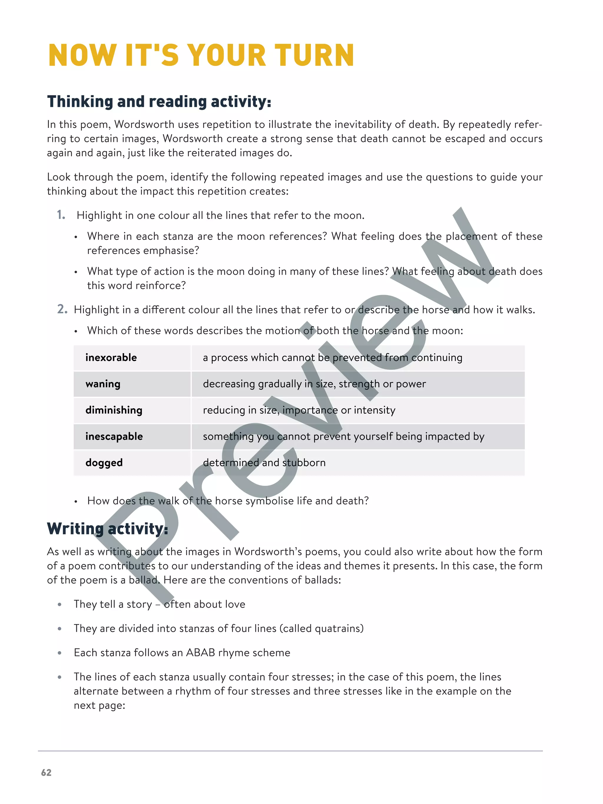 62
NOW IT'S YOUR TURN
Thinking and reading activity:
In this poem, Wordsworth uses repetition to illustrate the inevitability of death. By repeatedly refer-
ring to certain images, Wordsworth create a strong sense that death cannot be escaped and occurs
again and again, just like the reiterated images do.
Look through the poem, identify the following repeated images and use the questions to guide your
thinking about the impact this repetition creates:
1.	 Highlight in one colour all the lines that refer to the moon.
•	 Where in each stanza are the moon references? What feeling does the placement of these
references emphasise?
•	 What type of action is the moon doing in many of these lines? What feeling about death does
this word reinforce?
2.	 Highlight in a different colour all the lines that refer to or describe the horse and how it walks.
•	 Which of these words describes the motion of both the horse and the moon:
inexorable a process which cannot be prevented from continuing
waning decreasing gradually in size, strength or power
diminishing reducing in size, importance or intensity
inescapable something you cannot prevent yourself being impacted by
dogged determined and stubborn
•	 How does the walk of the horse symbolise life and death?
Writing activity:
As well as writing about the images in Wordsworth’s poems, you could also write about how the form
of a poem contributes to our understanding of the ideas and themes it presents. In this case, the form
of the poem is a ballad. Here are the conventions of ballads:
•	 They tell a story – often about love
•	 They are divided into stanzas of four lines (called quatrains)
•	 Each stanza follows an ABAB rhyme scheme
•	 The lines of each stanza usually contain four stresses; in the case of this poem, the lines
alternate between a rhythm of four stresses and three stresses like in the example on the
next page:
Preview
 