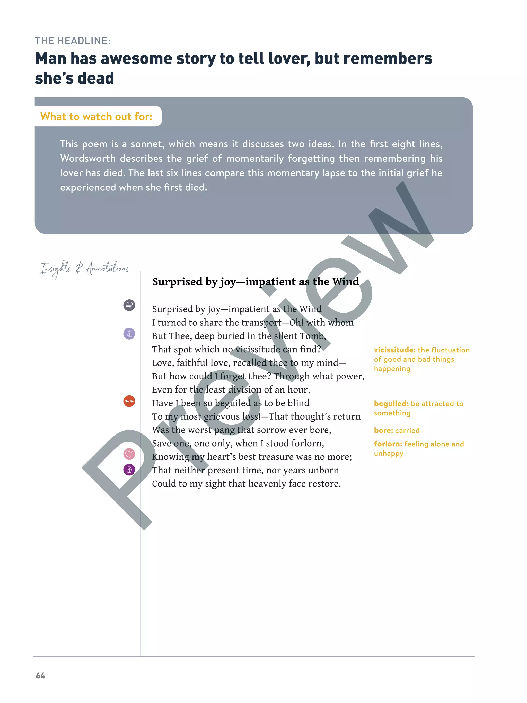 64
Insights  Annotations
This poem is a sonnet, which means it discusses two ideas. In the first eight lines,
Wordsworth describes the grief of momentarily forgetting then remembering his
lover has died. The last six lines compare this momentary lapse to the initial grief he
experienced when she first died.
What to watch out for:
THE HEADLINE:
Man has awesome story to tell lover, but remembers
she’s dead
Surprised by joy—impatient as the Wind
Surprised by joy—impatient as the Wind
I turned to share the transport—Oh! with whom
But Thee, deep buried in the silent Tomb,
That spot which no vicissitude can find?
Love, faithful love, recalled thee to my mind—
But how could I forget thee? Through what power,
Even for the least division of an hour,
Have I been so beguiled as to be blind
To my most grievous loss!—That thought’s return
Was the worst pang that sorrow ever bore,
Save one, one only, when I stood forlorn,
Knowing my heart’s best treasure was no more;
That neither present time, nor years unborn
Could to my sight that heavenly face restore.
vicissitude: the fluctuation
of good and bad things
happening
beguiled: be attracted to
something
bore: carried
forlorn: feeling alone and
unhappy
Preview
 
