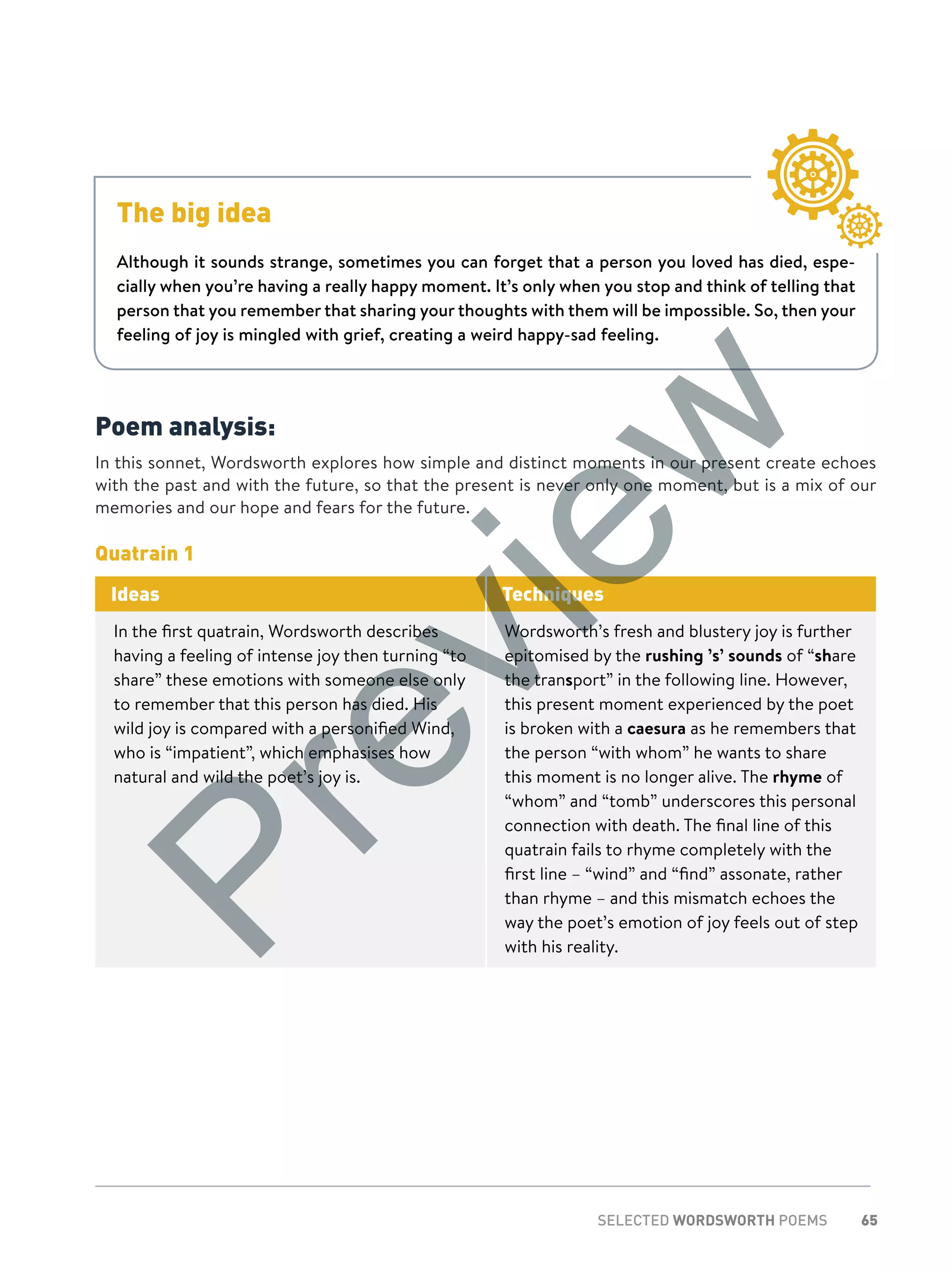 65SELECTED WORDSWORTH POEMS
Poem analysis:
In this sonnet, Wordsworth explores how simple and distinct moments in our present create echoes
with the past and with the future, so that the present is never only one moment, but is a mix of our
memories and our hope and fears for the future.
Quatrain 1
Ideas Techniques
In the first quatrain, Wordsworth describes
having a feeling of intense joy then turning “to
share” these emotions with someone else only
to remember that this person has died. His
wild joy is compared with a personified Wind,
who is “impatient”, which emphasises how
natural and wild the poet’s joy is.
Wordsworth’s fresh and blustery joy is further
epitomised by the rushing ’s’ sounds of “share
the transport” in the following line. However,
this present moment experienced by the poet
is broken with a caesura as he remembers that
the person “with whom” he wants to share
this moment is no longer alive. The rhyme of
“whom” and “tomb” underscores this personal
connection with death. The final line of this
quatrain fails to rhyme completely with the
first line – “wind” and “find” assonate, rather
than rhyme – and this mismatch echoes the
way the poet’s emotion of joy feels out of step
with his reality.
The big idea
Although it sounds strange, sometimes you can forget that a person you loved has died, espe-
cially when you’re having a really happy moment. It’s only when you stop and think of telling that
person that you remember that sharing your thoughts with them will be impossible. So, then your
feeling of joy is mingled with grief, creating a weird happy-sad feeling.
Preview
 