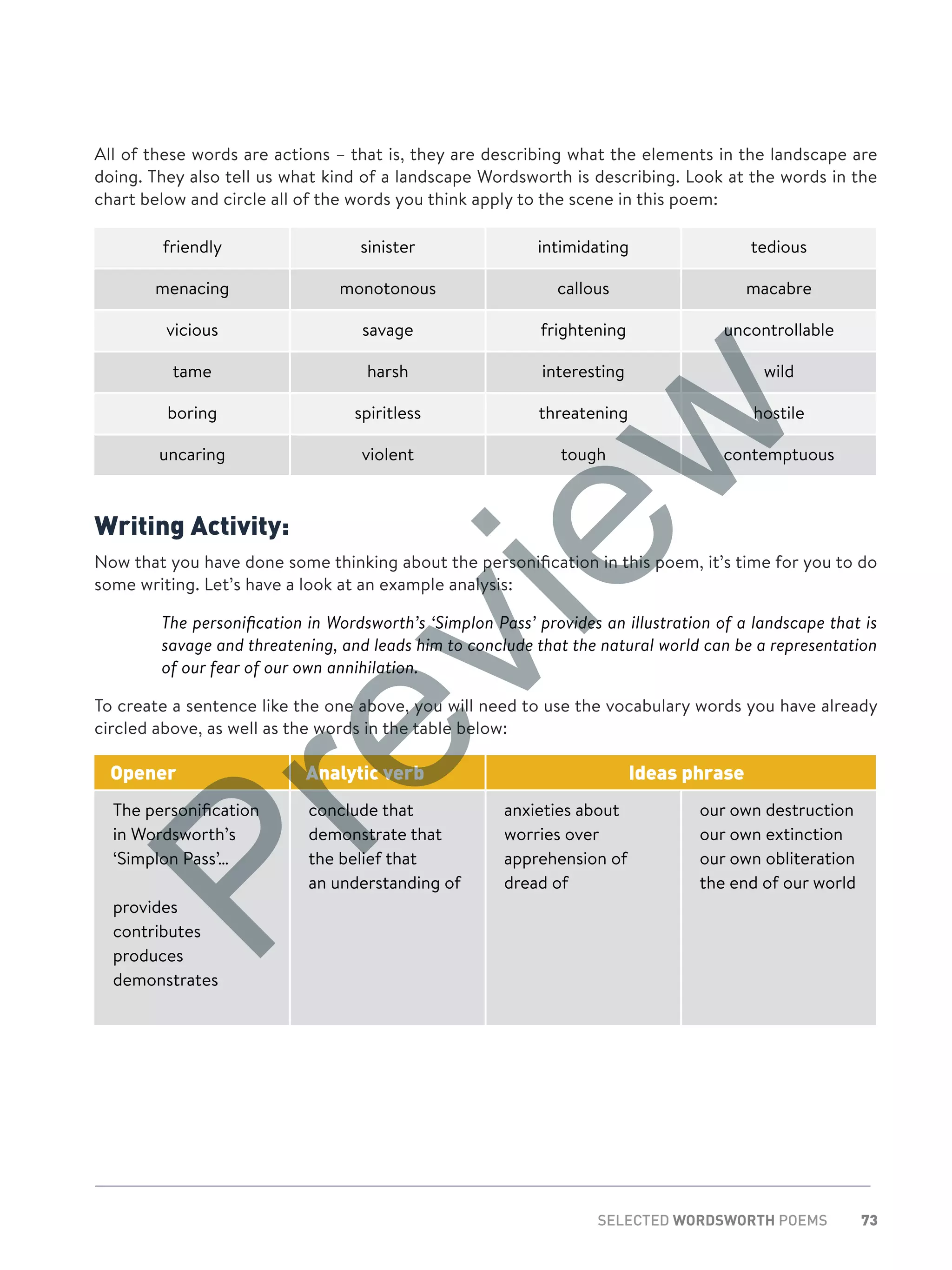 73SELECTED WORDSWORTH POEMS
All of these words are actions – that is, they are describing what the elements in the landscape are
doing. They also tell us what kind of a landscape Wordsworth is describing. Look at the words in the
chart below and circle all of the words you think apply to the scene in this poem:
friendly sinister intimidating tedious
menacing monotonous callous macabre
vicious savage frightening uncontrollable
tame harsh interesting wild
boring spiritless threatening hostile
uncaring violent tough contemptuous
Writing Activity:
Now that you have done some thinking about the personification in this poem, it’s time for you to do
some writing. Let’s have a look at an example analysis:
	The personification in Wordsworth’s ‘Simplon Pass’ provides an illustration of a landscape that is
savage and threatening, and leads him to conclude that the natural world can be a representation
of our fear of our own annihilation.
To create a sentence like the one above, you will need to use the vocabulary words you have already
circled above, as well as the words in the table below:
Opener Analytic verb Ideas phrase
The personification
in Wordsworth’s
‘Simplon Pass’…
provides
contributes
produces
demonstrates
conclude that
demonstrate that
the belief that
an understanding of
anxieties about
worries over
apprehension of
dread of
our own destruction
our own extinction
our own obliteration
the end of our world
Preview
 
