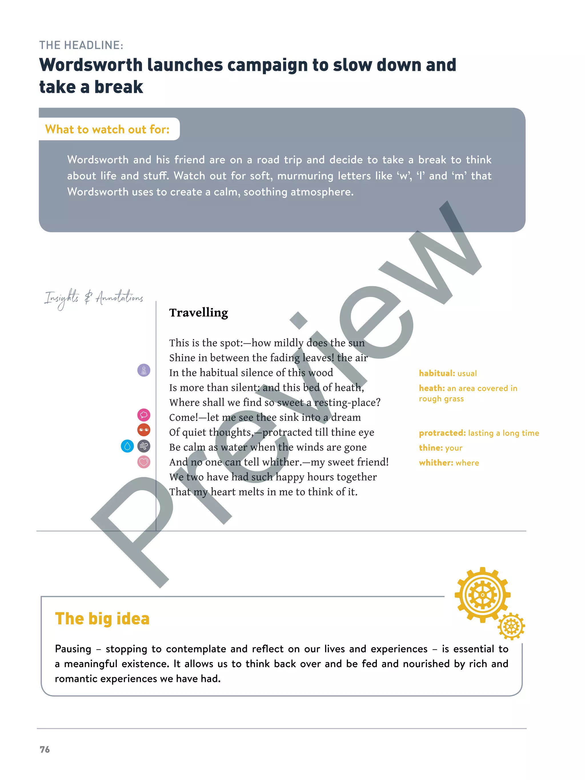 76
Insights  Annotations
Wordsworth and his friend are on a road trip and decide to take a break to think
about life and stuff. Watch out for soft, murmuring letters like ‘w’, ‘l’ and ‘m’ that
Wordsworth uses to create a calm, soothing atmosphere.
What to watch out for:
THE HEADLINE:
Wordsworth launches campaign to slow down and
take a break
Travelling
This is the spot:—how mildly does the sun
Shine in between the fading leaves! the air
In the habitual silence of this wood
Is more than silent: and this bed of heath,
Where shall we find so sweet a resting-place?
Come!—let me see thee sink into a dream
Of quiet thoughts,—protracted till thine eye
Be calm as water when the winds are gone
And no one can tell whither.—my sweet friend!
We two have had such happy hours together
That my heart melts in me to think of it.
habitual: usual
heath: an area covered in
rough grass
protracted: lasting a long time
thine: your
whither: where
The big idea
Pausing – stopping to contemplate and reflect on our lives and experiences – is essential to
a meaningful existence. It allows us to think back over and be fed and nourished by rich and
romantic experiences we have had.
Preview
 