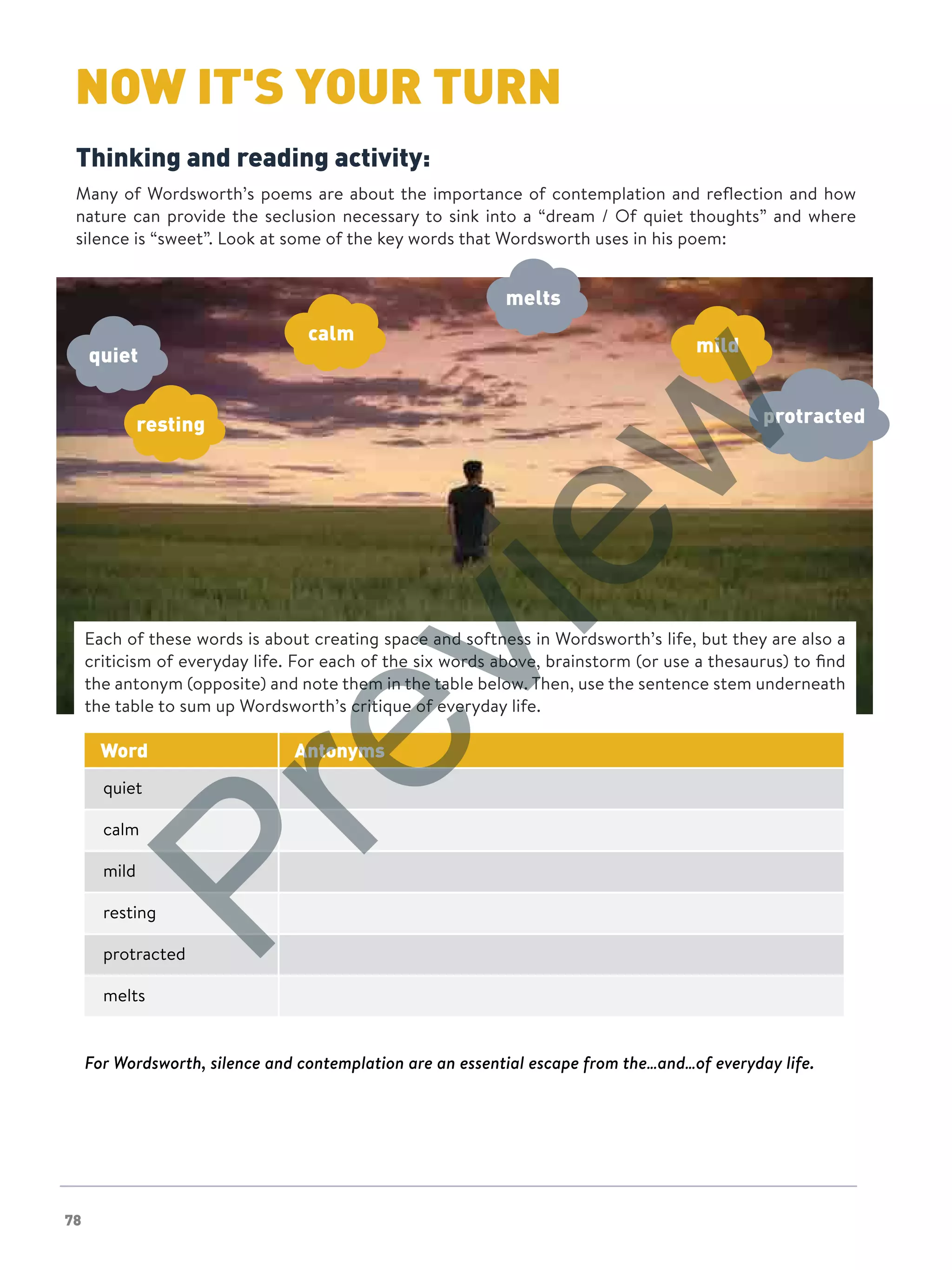 78
NOW IT'S YOUR TURNNOW IT'S YOUR TURN
Thinking and reading activity:
Many of Wordsworth’s poems are about the importance of contemplation and reflection and how
nature can provide the seclusion necessary to sink into a “dream / Of quiet thoughts” and where
silence is “sweet”. Look at some of the key words that Wordsworth uses in his poem:
calm
melts
mild
resting protracted
quiet
Each of these words is about creating space and softness in Wordsworth’s life, but they are also a
criticism of everyday life. For each of the six words above, brainstorm (or use a thesaurus) to find
the antonym (opposite) and note them in the table below. Then, use the sentence stem underneath
the table to sum up Wordsworth’s critique of everyday life.
Word Antonyms
quiet
calm
mild
resting
protracted
melts
For Wordsworth, silence and contemplation are an essential escape from the…and…of everyday life.
Preview
 