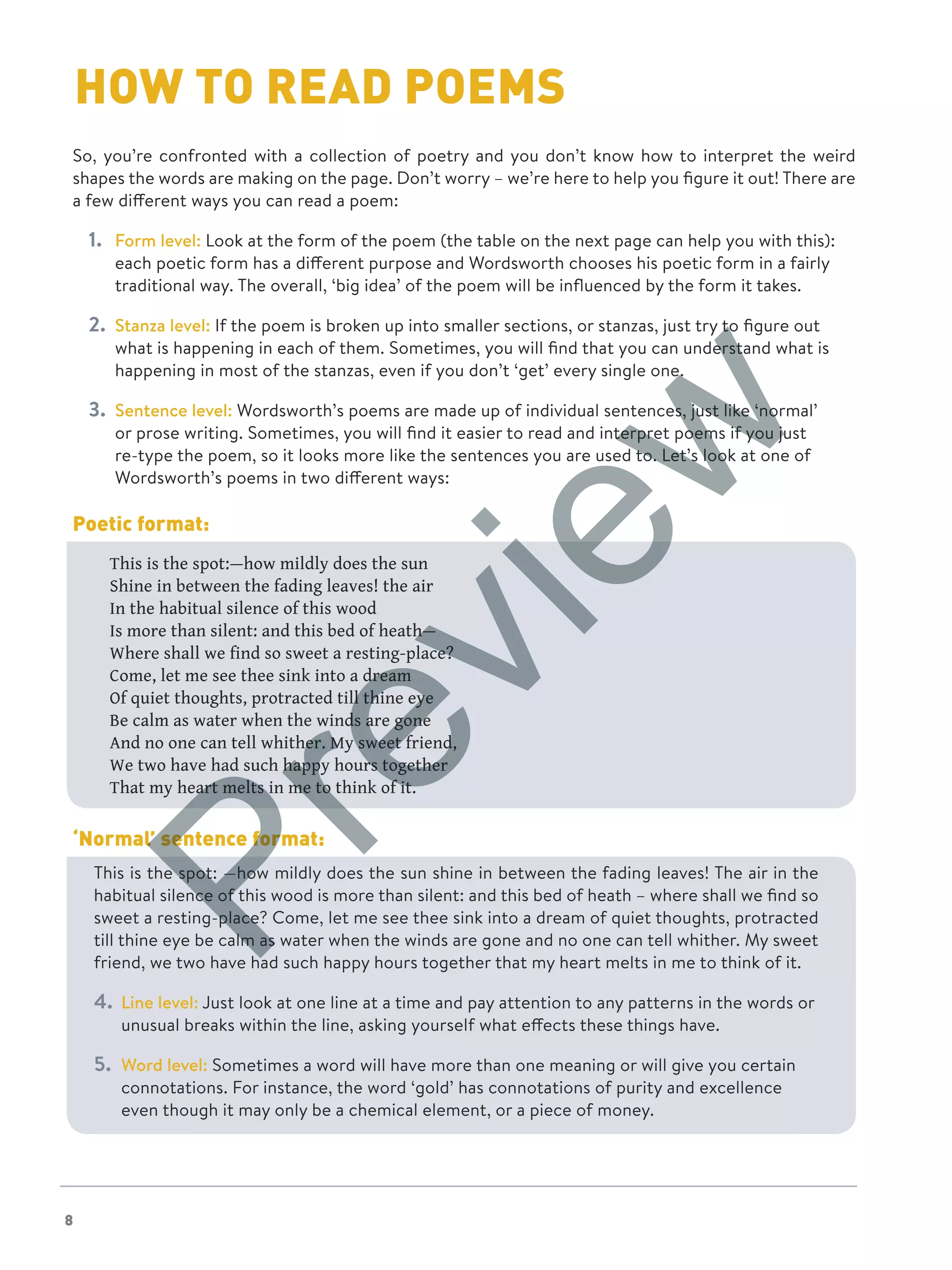 8
So, you’re confronted with a collection of poetry and you don’t know how to interpret the weird
shapes the words are making on the page. Don’t worry – we’re here to help you figure it out! There are
a few different ways you can read a poem:
1.	 Form level: Look at the form of the poem (the table on the next page can help you with this):
each poetic form has a different purpose and Wordsworth chooses his poetic form in a fairly
traditional way. The overall, ‘big idea’ of the poem will be influenced by the form it takes.
2.	 Stanza level: If the poem is broken up into smaller sections, or stanzas, just try to figure out
what is happening in each of them. Sometimes, you will find that you can understand what is
happening in most of the stanzas, even if you don’t ‘get’ every single one.
3.	 Sentence level: Wordsworth’s poems are made up of individual sentences, just like ‘normal’
or prose writing. Sometimes, you will find it easier to read and interpret poems if you just
re-type the poem, so it looks more like the sentences you are used to. Let’s look at one of
Wordsworth’s poems in two different ways:
Poetic format:
This is the spot:—how mildly does the sun
Shine in between the fading leaves! the air
In the habitual silence of this wood
Is more than silent: and this bed of heath—
Where shall we find so sweet a resting-place?
Come, let me see thee sink into a dream
Of quiet thoughts, protracted till thine eye
Be calm as water when the winds are gone
And no one can tell whither. My sweet friend,
We two have had such happy hours together
That my heart melts in me to think of it.
‘Normal’ sentence format:
This is the spot: —how mildly does the sun shine in between the fading leaves! The air in the
habitual silence of this wood is more than silent: and this bed of heath – where shall we find so
sweet a resting-place? Come, let me see thee sink into a dream of quiet thoughts, protracted
till thine eye be calm as water when the winds are gone and no one can tell whither. My sweet
friend, we two have had such happy hours together that my heart melts in me to think of it.
4.	 Line level: Just look at one line at a time and pay attention to any patterns in the words or
unusual breaks within the line, asking yourself what effects these things have.
5.	 Word level: Sometimes a word will have more than one meaning or will give you certain
connotations. For instance, the word ‘gold’ has connotations of purity and excellence
even though it may only be a chemical element, or a piece of money.
HOW TO READ POEMS
Preview
 