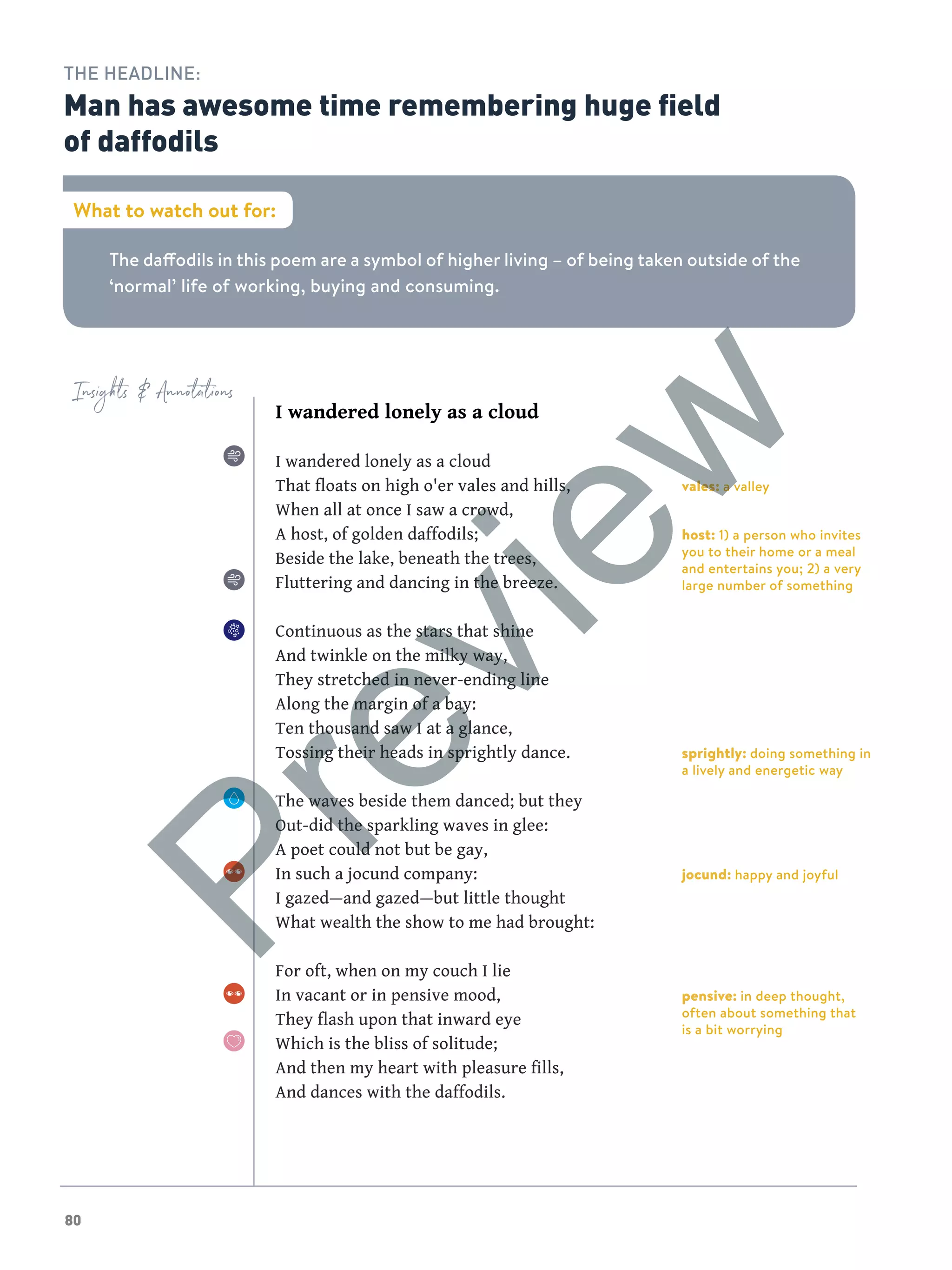 80
Insights  Annotations
The daffodils in this poem are a symbol of higher living – of being taken outside of the
‘normal’ life of working, buying and consuming.
What to watch out for:
THE HEADLINE:
Man has awesome time remembering huge field
of daffodils
I wandered lonely as a cloud
I wandered lonely as a cloud
That floats on high o'er vales and hills,
When all at once I saw a crowd,
A host, of golden daffodils;
Beside the lake, beneath the trees,
Fluttering and dancing in the breeze.
Continuous as the stars that shine
And twinkle on the milky way,
They stretched in never-ending line
Along the margin of a bay:
Ten thousand saw I at a glance,
Tossing their heads in sprightly dance.
The waves beside them danced; but they
Out-did the sparkling waves in glee:
A poet could not but be gay,
In such a jocund company:
I gazed—and gazed—but little thought
What wealth the show to me had brought:
For oft, when on my couch I lie
In vacant or in pensive mood,
They flash upon that inward eye
Which is the bliss of solitude;
And then my heart with pleasure fills,
And dances with the daffodils.
vales: a valley
host: 1) a person who invites
you to their home or a meal
and entertains you; 2) a very
large number of something
sprightly: doing something in
a lively and energetic way
jocund: happy and joyful
pensive: in deep thought,
often about something that
is a bit worrying
Preview
 