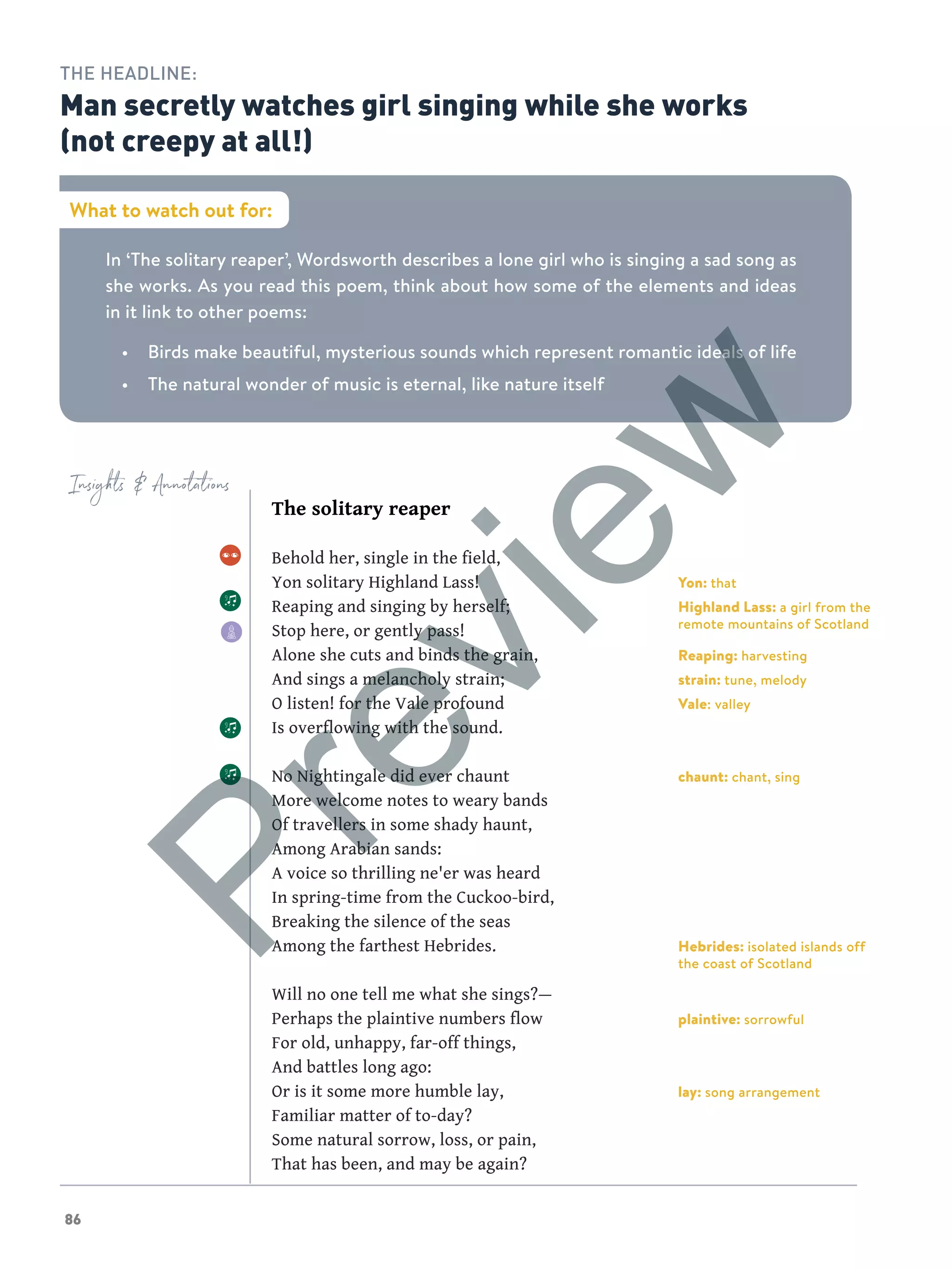 86
Insights  Annotations
In ‘The solitary reaper’, Wordsworth describes a lone girl who is singing a sad song as
she works. As you read this poem, think about how some of the elements and ideas
in it link to other poems:
•	 Birds make beautiful, mysterious sounds which represent romantic ideals of life
•	 The natural wonder of music is eternal, like nature itself
What to watch out for:
THE HEADLINE:
Man secretly watches girl singing while she works
(not creepy at all!)
The solitary reaper
Behold her, single in the field,
Yon solitary Highland Lass!
Reaping and singing by herself;
Stop here, or gently pass!
Alone she cuts and binds the grain,
And sings a melancholy strain;
O listen! for the Vale profound
Is overflowing with the sound.
No Nightingale did ever chaunt
More welcome notes to weary bands
Of travellers in some shady haunt,
Among Arabian sands:
A voice so thrilling ne'er was heard
In spring-time from the Cuckoo-bird,
Breaking the silence of the seas
Among the farthest Hebrides.
Will no one tell me what she sings?—
Perhaps the plaintive numbers flow
For old, unhappy, far-off things,
And battles long ago:
Or is it some more humble lay,
Familiar matter of to-day?
Some natural sorrow, loss, or pain,
That has been, and may be again?
Yon: that
Highland Lass: a girl from the
remote mountains of Scotland
Reaping: harvesting
strain: tune, melody
Vale: valley
chaunt: chant, sing
Hebrides: isolated islands off
the coast of Scotland
plaintive: sorrowful
lay: song arrangement
Preview
 