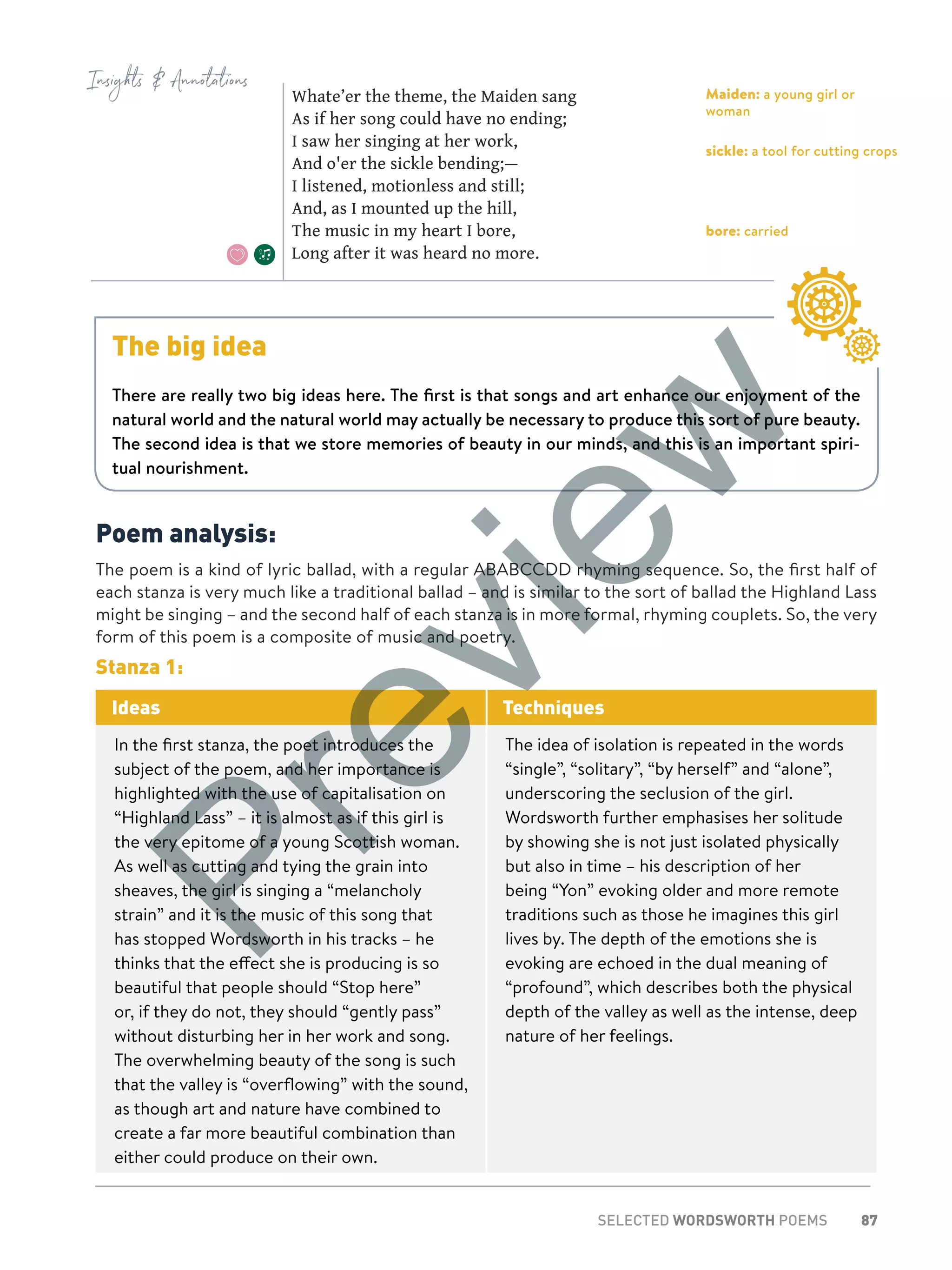 87SELECTED WORDSWORTH POEMS
Poem analysis:
The poem is a kind of lyric ballad, with a regular ABABCCDD rhyming sequence. So, the first half of
each stanza is very much like a traditional ballad – and is similar to the sort of ballad the Highland Lass
might be singing – and the second half of each stanza is in more formal, rhyming couplets. So, the very
form of this poem is a composite of music and poetry.
Stanza 1:
Ideas Techniques
In the first stanza, the poet introduces the
subject of the poem, and her importance is
highlighted with the use of capitalisation on
“Highland Lass” – it is almost as if this girl is
the very epitome of a young Scottish woman.
As well as cutting and tying the grain into
sheaves, the girl is singing a “melancholy
strain” and it is the music of this song that
has stopped Wordsworth in his tracks – he
thinks that the effect she is producing is so
beautiful that people should “Stop here”
or, if they do not, they should “gently pass”
without disturbing her in her work and song.
The overwhelming beauty of the song is such
that the valley is “overflowing” with the sound,
as though art and nature have combined to
create a far more beautiful combination than
either could produce on their own.
The idea of isolation is repeated in the words
“single”, “solitary”, “by herself” and “alone”,
underscoring the seclusion of the girl.
Wordsworth further emphasises her solitude
by showing she is not just isolated physically
but also in time – his description of her
being “Yon” evoking older and more remote
traditions such as those he imagines this girl
lives by. The depth of the emotions she is
evoking are echoed in the dual meaning of
“profound”, which describes both the physical
depth of the valley as well as the intense, deep
nature of her feelings.
Insights  Annotations
Maiden: a young girl or
woman
sickle: a tool for cutting crops
bore: carried
Whate’er the theme, the Maiden sang
As if her song could have no ending;
I saw her singing at her work,
And o'er the sickle bending;—
I listened, motionless and still;
And, as I mounted up the hill,
The music in my heart I bore,
Long after it was heard no more.
The big idea
There are really two big ideas here. The first is that songs and art enhance our enjoyment of the
natural world and the natural world may actually be necessary to produce this sort of pure beauty.
The second idea is that we store memories of beauty in our minds, and this is an important spiri-
tual nourishment.
Preview
 