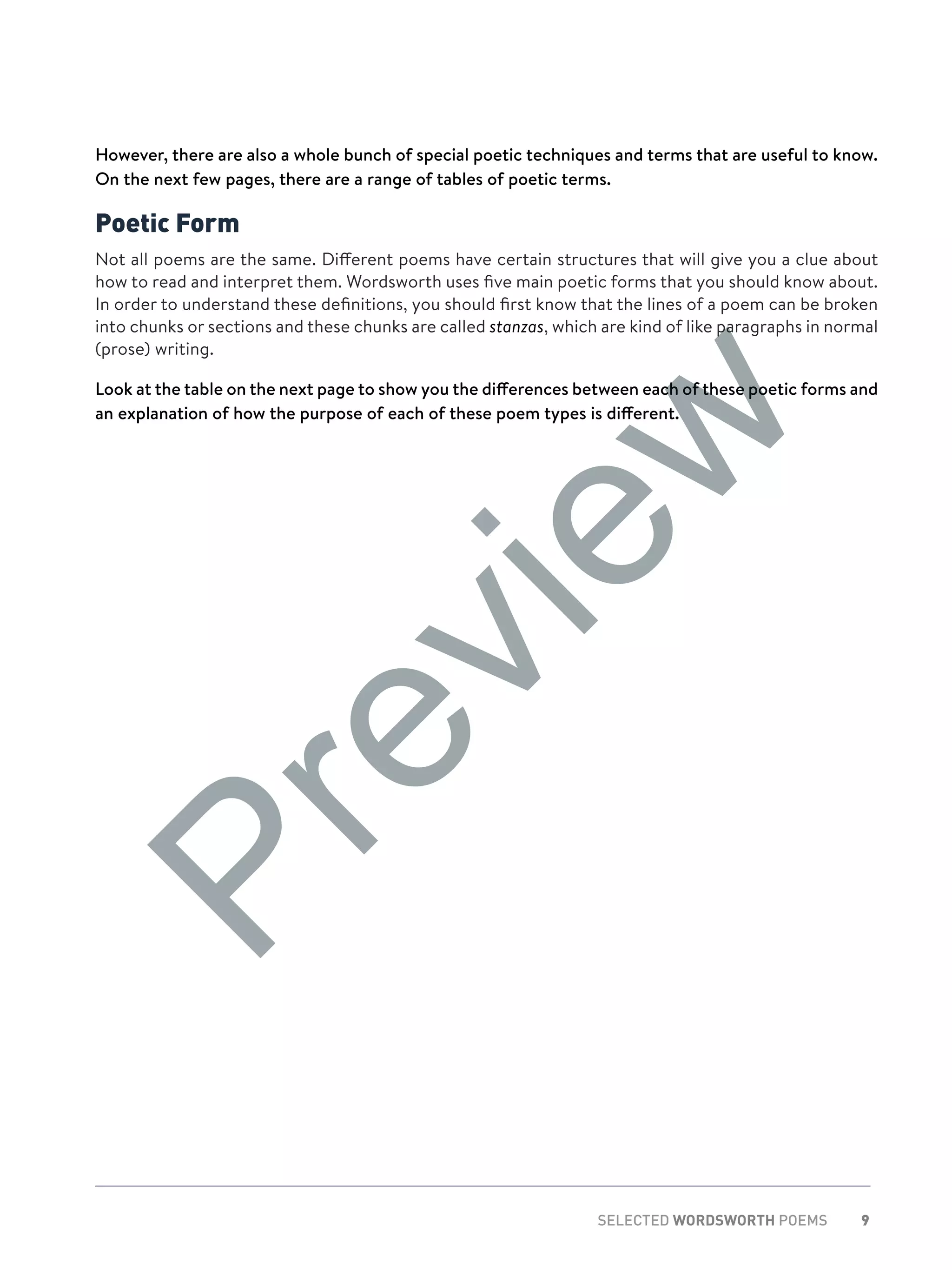 9SELECTED WORDSWORTH POEMS
However, there are also a whole bunch of special poetic techniques and terms that are useful to know.
On the next few pages, there are a range of tables of poetic terms.
Poetic Form
Not all poems are the same. Different poems have certain structures that will give you a clue about
how to read and interpret them. Wordsworth uses five main poetic forms that you should know about.
In order to understand these definitions, you should first know that the lines of a poem can be broken
into chunks or sections and these chunks are called stanzas, which are kind of like paragraphs in normal
(prose) writing.
Look at the table on the next page to show you the differences between each of these poetic forms and
an explanation of how the purpose of each of these poem types is different.
Preview
 