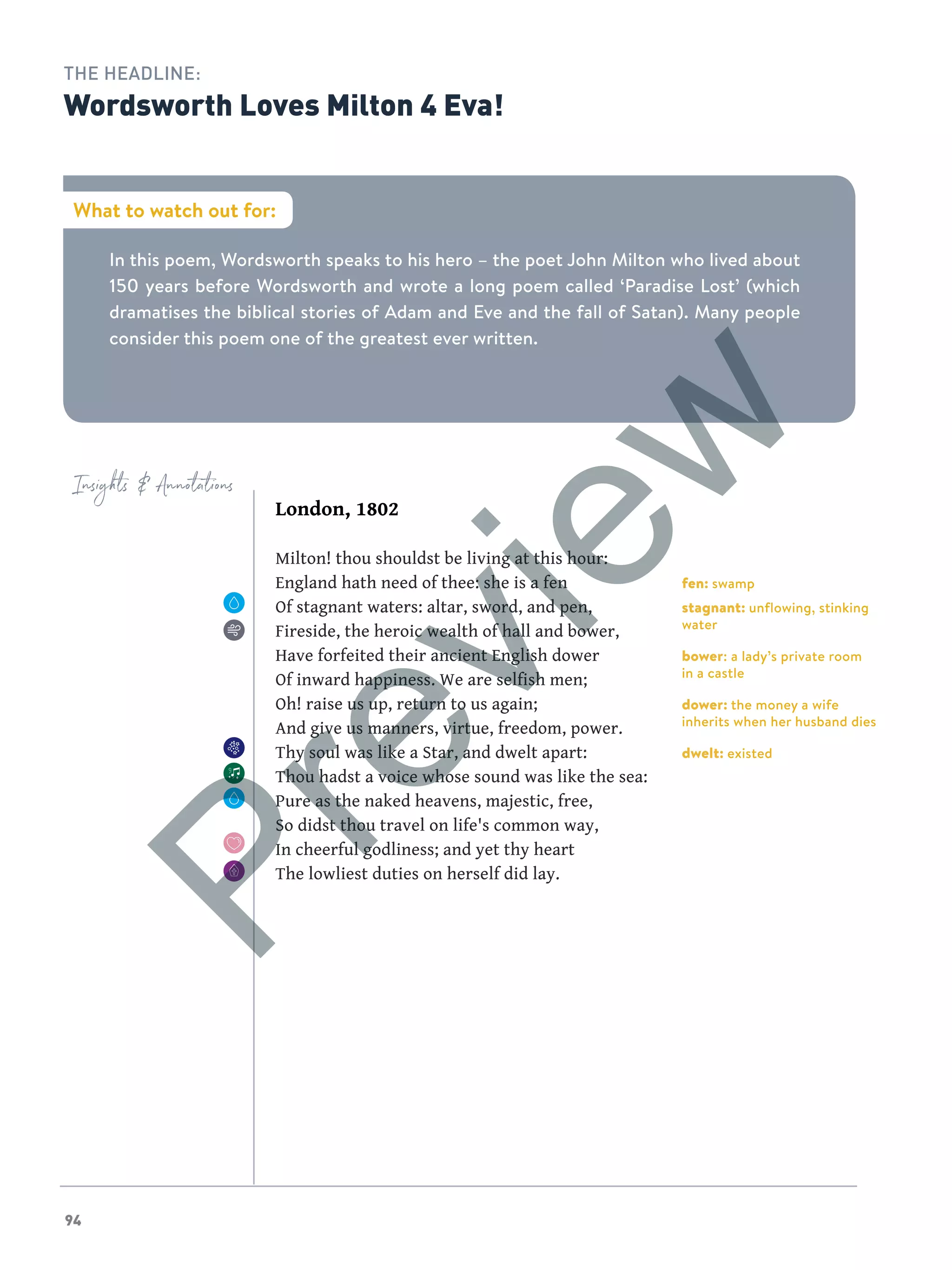 94
Insights  Annotations
In this poem, Wordsworth speaks to his hero – the poet John Milton who lived about
150 years before Wordsworth and wrote a long poem called ‘Paradise Lost’ (which
dramatises the biblical stories of Adam and Eve and the fall of Satan). Many people
consider this poem one of the greatest ever written.
What to watch out for:
THE HEADLINE:
Wordsworth Loves Milton 4 Eva!
London, 1802
Milton! thou shouldst be living at this hour:
England hath need of thee: she is a fen
Of stagnant waters: altar, sword, and pen,
Fireside, the heroic wealth of hall and bower,
Have forfeited their ancient English dower
Of inward happiness. We are selfish men;
Oh! raise us up, return to us again;
And give us manners, virtue, freedom, power.
Thy soul was like a Star, and dwelt apart:
Thou hadst a voice whose sound was like the sea:
Pure as the naked heavens, majestic, free,
So didst thou travel on life's common way,
In cheerful godliness; and yet thy heart
The lowliest duties on herself did lay.
fen: swamp
stagnant: unflowing, stinking
water
bower: a lady’s private room
in a castle
dower: the money a wife
inherits when her husband dies
dwelt: existed
Preview
 