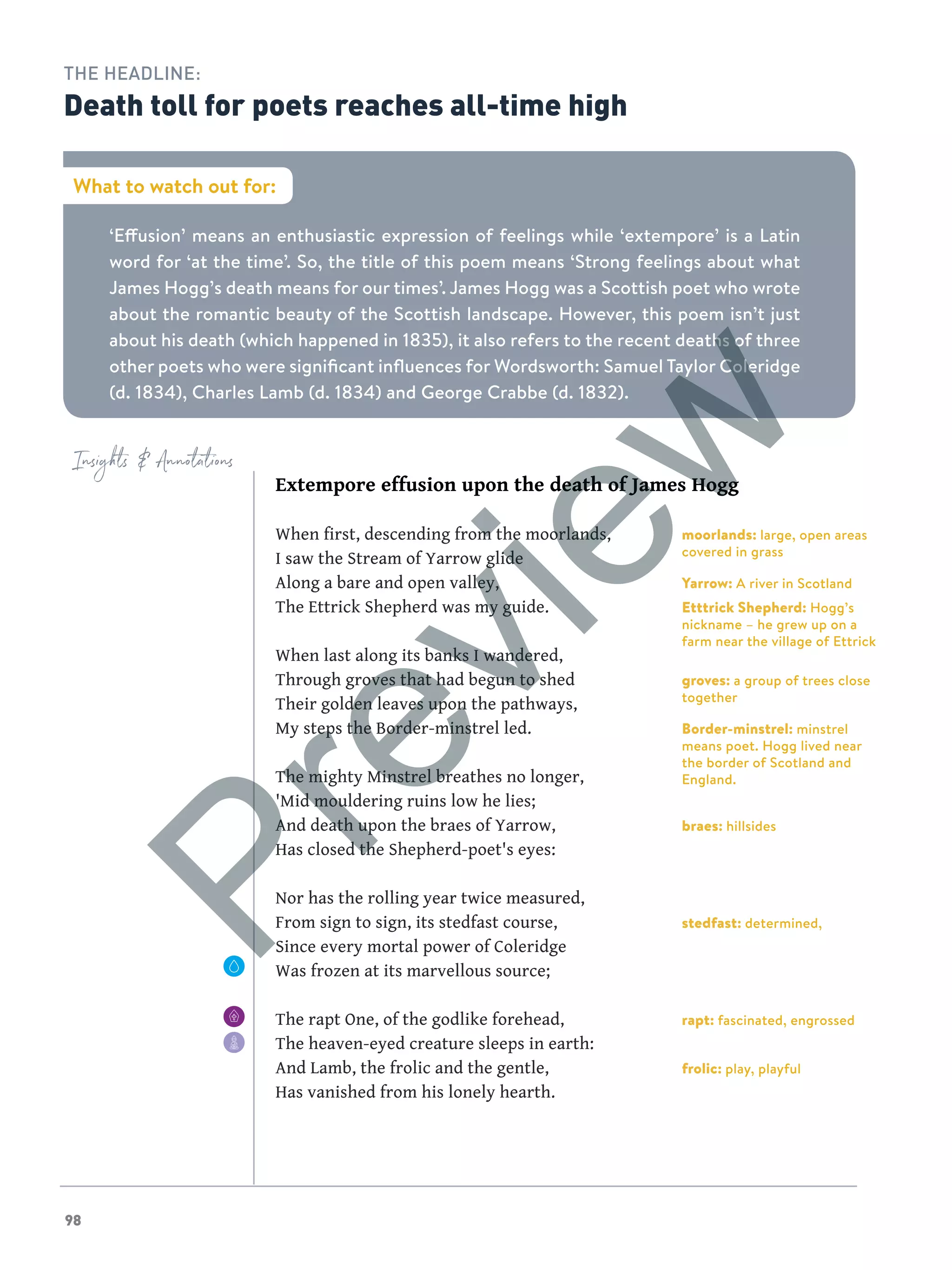 98
Extempore effusion upon the death of James Hogg
When first, descending from the moorlands,
I saw the Stream of Yarrow glide
Along a bare and open valley,
The Ettrick Shepherd was my guide.
When last along its banks I wandered,
Through groves that had begun to shed
Their golden leaves upon the pathways,
My steps the Border-minstrel led.
The mighty Minstrel breathes no longer,
'Mid mouldering ruins low he lies;
And death upon the braes of Yarrow,
Has closed the Shepherd-poet's eyes:
Nor has the rolling year twice measured,
From sign to sign, its stedfast course,
Since every mortal power of Coleridge
Was frozen at its marvellous source;
The rapt One, of the godlike forehead,
The heaven-eyed creature sleeps in earth:
And Lamb, the frolic and the gentle,
Has vanished from his lonely hearth.
Insights  Annotations
‘Effusion’ means an enthusiastic expression of feelings while ‘extempore’ is a Latin
word for ‘at the time’. So, the title of this poem means ‘Strong feelings about what
James Hogg’s death means for our times’. James Hogg was a Scottish poet who wrote
about the romantic beauty of the Scottish landscape. However, this poem isn’t just
about his death (which happened in 1835), it also refers to the recent deaths of three
other poets who were significant influences for Wordsworth: Samuel Taylor Coleridge
(d. 1834), Charles Lamb (d. 1834) and George Crabbe (d. 1832).
What to watch out for:
THE HEADLINE:
Death toll for poets reaches all-time high
moorlands: large, open areas
covered in grass
Yarrow: A river in Scotland
Etttrick Shepherd: Hogg’s
nickname – he grew up on a
farm near the village of Ettrick
groves: a group of trees close
together
Border-minstrel: minstrel
means poet. Hogg lived near
the border of Scotland and
England.
braes: hillsides
stedfast: determined,
rapt: fascinated, engrossed
frolic: play, playful
Preview
 