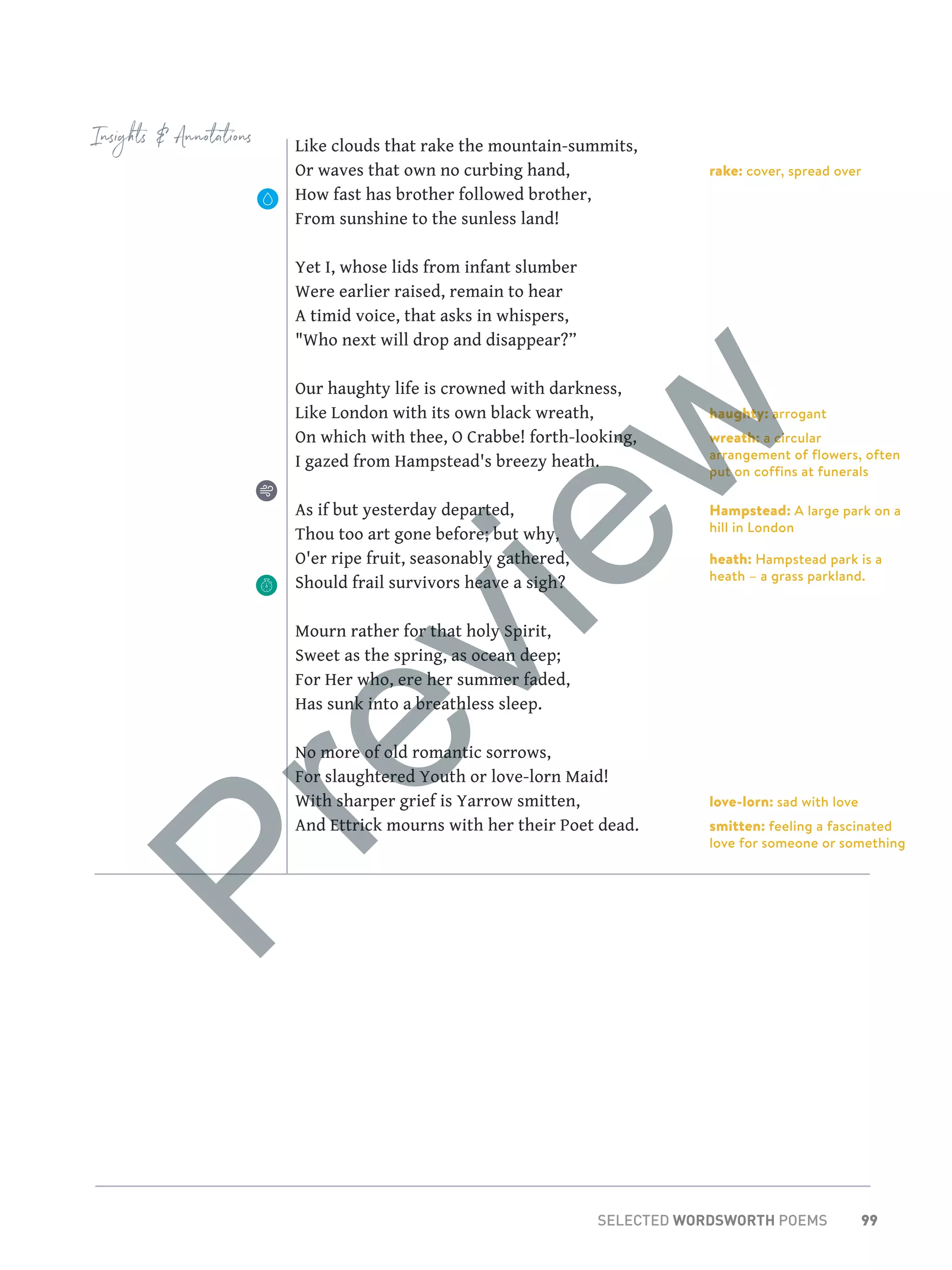 99SELECTED WORDSWORTH POEMS
rake: cover, spread over
haughty: arrogant
wreath: a circular
arrangement of flowers, often
put on coffins at funerals
Hampstead: A large park on a
hill in London
heath: Hampstead park is a
heath – a grass parkland.
love-lorn: sad with love
smitten: feeling a fascinated
love for someone or something
Insights  Annotations Like clouds that rake the mountain-summits,
Or waves that own no curbing hand,
How fast has brother followed brother,
From sunshine to the sunless land!
Yet I, whose lids from infant slumber
Were earlier raised, remain to hear
A timid voice, that asks in whispers,
Who next will drop and disappear?”
Our haughty life is crowned with darkness,
Like London with its own black wreath,
On which with thee, O Crabbe! forth-looking,
I gazed from Hampstead's breezy heath.
As if but yesterday departed,
Thou too art gone before; but why,
O'er ripe fruit, seasonably gathered,
Should frail survivors heave a sigh?
Mourn rather for that holy Spirit,
Sweet as the spring, as ocean deep;
For Her who, ere her summer faded,
Has sunk into a breathless sleep.
No more of old romantic sorrows,
For slaughtered Youth or love-lorn Maid!
With sharper grief is Yarrow smitten,
And Ettrick mourns with her their Poet dead.
Preview
 