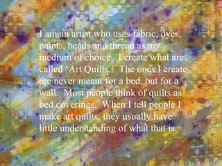 I am an artist who uses fabric, dyes, paints, beads and thread as my medium of choice.  I create what are called ‘Art Quilts.’  The ones I create are never meant for a bed, but for a wall.  Most people think of quilts as bed coverings.  When I tell people I make art quilts, they usually have little understanding of what that is. 