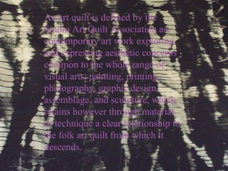 An art quilt is defined by the Studio Art Quilt Association as:  contemporary art work exploring and expressing aesthetic concerns common to the whole range of visual arts, painting, printing, photography, graphic design, assemblage, and sculpture, which retains however through material or technique a clear relationship to the folk art quilt from which it descends. 