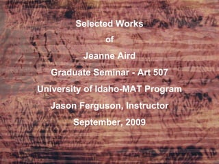 Selected Works of Jeanne Aird Graduate Seminar - Art 507 University of Idaho-MAT Program Jason Ferguson, Instructor September, 2009 