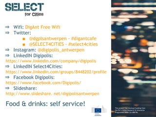 This project has received funding from
the EU’s H2020 Research & Innovation
Programme under GA 688196.
⇒ Wifi: DigAnt Free Wifi
⇒ Twitter:
■ @dgplsantwerpen - #digantcafe
■ @SELECT4CITIES - #select4cities
⇒ Instagram: @digipolis_antwerpen
⇒ LinkedIN Digipolis:
https://www.linkedin.com/company/digipolis
⇒ LinkedIN Select4Cities:
https://www.linkedin.com/groups/8448202/profile
⇒ Facebook Digipolis:
https://www.facebook.com/Digipolis/
⇒ Slideshare:
http://www.slideshare. net/digipolisantwerpen
Food & drinks: self service!
 