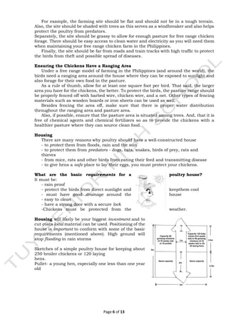 Page 6 of 13
For example, the farming site should be flat and should not be in a tough terrain.
Also, the site should be shaded with trees as this serves as a windbreaker and also helps
protect the poultry from predators.
Separately, the site should be grassy to allow for enough pasture for free range chicken
forage. There should be easy access to clean water and electricity as you will need them
when maintaining your free range chicken farm in the Philippines.
Finally, the site should be far from roads and train tracks with high traffic to protect
the birds from theft and possible spread of diseases.
Ensuring the Chickens Have a Ranging Area
Under a free range model of farming in the Philippines (and around the world), the
birds need a ranging area around the house where they can be exposed to sunlight and
also forage for their own food in the pasture.
As a rule of thumb, allow for at least one square foot per bird. That said, the larger
area you have for the chickens, the better. To protect the birds, the pasture range should
be properly fenced off with barbed wire, chicken wire, and a net. Other types of fencing
materials such as wooden boards or iron sheets can be used as well.
Besides fencing the area off, make sure that there is proper water distribution
throughout the ranging area and pasture area.
Also, if possible, ensure that the pasture area is situated among trees. And, that it is
free of chemical agents and chemical fertilizers so as to provide the chickens with a
healthier pasture where they can source clean food.
Housing
There are many reasons why poultry should have a well-constructed house
- to protect them from floods, rain and the sun
- to protect them from predators - dogs, cats, snakes, birds of prey, rats and
thieves
- from mice, rats and other birds from eating their feed and transmitting disease
- to give hens a safe place to lay their eggs, you must protect your chickens.
What are the basic requirements for a poultry house?
It must be:
- rain proof
- protect the birds from direct sunlight and keepthem cool
- must have good drainage around the house
- easy to clean
- have a strong door with a secure lock
-Chickens must be protected from the weather.
Housing will likely be your biggest investment and to
cut costs local material can be used. Positioning of the
house is important to conform with some of the basic
requirements (mentioned above). High ground will
stop flooding in rain storms
Sketches of a simple poultry house for keeping about
250 broiler chickens or 120 laying
hens.
Pullet- a young hen, especially one less than one year
old
 