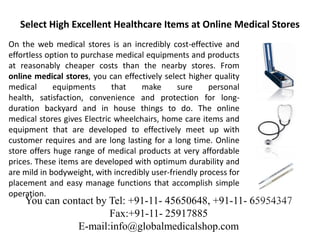 Select High Excellent Healthcare Items at Online Medical Stores
On the web medical stores is an incredibly cost-effective and
effortless option to purchase medical equipments and products
at reasonably cheaper costs than the nearby stores. From
online medical stores, you can effectively select higher quality
medical      equipments      that    make       sure    personal
health, satisfaction, convenience and protection for long-
duration backyard and in house things to do. The online
medical stores gives Electric wheelchairs, home care items and
equipment that are developed to effectively meet up with
customer requires and are long lasting for a long time. Online
store offers huge range of medical products at very affordable
prices. These items are developed with optimum durability and
are mild in bodyweight, with incredibly user-friendly process for
placement and easy manage functions that accomplish simple
operation.
    You can contact by Tel: +91-11- 45650648, +91-11- 65954347
                       Fax:+91-11- 25917885
               E-mail:info@globalmedicalshop.com
 