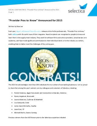 SOCIAL CONTRACTING: “Provider Pros to Know” Announced for 2015
Page 1
“Provider Pros to Know” Announced for 2015
Written by Rose Lee
Each year, Supply & Demand Chain Executive releases a list of elite professionals, "Provider Pros to Know,"
both online and in the print issue of their magazine. Award recipients are recognized as people to know and
learn from in the supply chain industry. They work for software firms and service providers, consultancies or in
academia, and have made significant contributions to their individual clients or to the industry as a whole,
enabling them to better meet the challenges of the coming year.
The 2015 list acknowledges more than 200 individuals from a number of outstanding businesses. I am so proud
to share that among this year's winners are my colleagues and customers of Selectica, including:
 Patrick Stakenas, Aggie Hanczewski and Constantine Limberakis, Selectica
 Nancy Jorgensen, Brunswick
 Joanna Martinez, Cushman & Wakefield
 Lou Galczynski, Endo
 James Gavin McCarthy, Equifax
 Jason East, YP
 Michael Morris, Owens Corning
Previous winners from the IASTA team prior to the Selectica acquisition included:
 