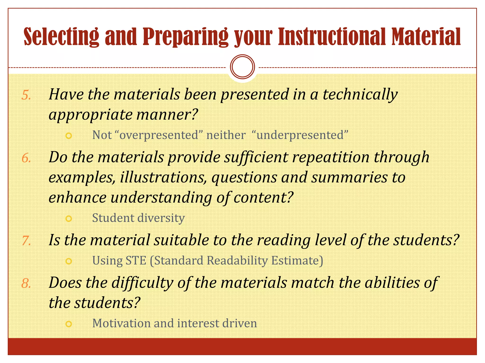 Selecting and Preparing your Instructional Material
5. Have the materials been presented in a technically
appropriate manner?
Not “overpresented” neither “underpresented”
6. Do the materials provide sufficient repeatition through
examples, illustrations, questions and summaries to
enhance understanding of content?
Student diversity
7. Is the material suitable to the reading level of the students?
Using STE (Standard Readability Estimate)
8. Does the difficulty of the materials match the abilities of
the students?
Motivation and interest driven