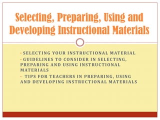 • SELECTING YOUR INSTRUCTIONAL MATERIAL
• GUIDELINES TO CONSIDER IN SELECTING,
PREPARING AND USING INSTRUCTIONAL
MATERIALS
• TIPS FOR TEACHERS IN PREPARING, USING
AND DEVELOPING INSTRUCTIONAL MATERIALS
Selecting, Preparing, Using and
Developing Instructional Materials
 