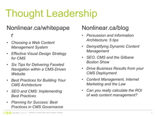 Thought LeadershipNonlinear.ca/whitepaperChoosing a Web Content Management SystemEffective Visual Design Strategy for CMSSix Tips for Delivering Faceted Navigation within a CMS-Driven WebsiteBest Practices for Building Your CMS ArchitectureSEO and CMS: Implementing Best PracticesPlanning for Success: Best Practices in CMS GovernanceNonlinear.ca/blogPersuasion and Information Architecture: 5 tipsDemystifying Dynamic Content ManagementSEO, CMS and the Gilbane Boston ShowDrive Business Results from your CMS DeploymentContent Management, Internet Marketing and the LawCan you really calculate the ROI of web content management? TORONTO | OTTAWA | NEW YORK | CALGARY | REGINA9