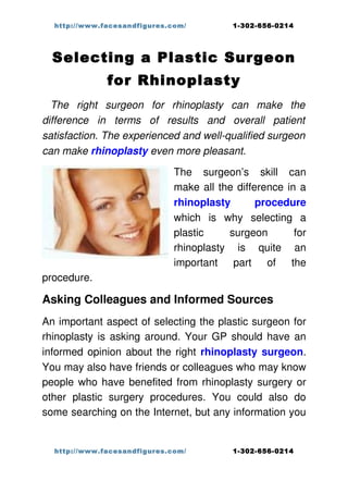http://www.facesandfigures.com/             1-302-656-0214




  Selecting a Plastic Surgeon
                for Rhinoplasty
  The   right   surgeon   for   rhinoplasty  can   make   the  
difference   in   terms   of   results   and   overall   patient  
satisfaction. The experienced and well­qualified surgeon  
can make rhinoplasty even more pleasant.

                                The   surgeon’s   skill   can 
                                make all the difference in a 
                                rhinoplasty   procedure 
                                which   is   why   selecting   a 
                                plastic   surgeon   for 
                                rhinoplasty   is   quite   an 
                                important   part   of   the 
procedure. 

Asking Colleagues and Informed Sources
An important aspect of selecting the plastic surgeon for 
rhinoplasty is asking around. Your GP should have an 
informed opinion about the right  rhinoplasty surgeon. 
You may also have friends or colleagues who may know 
people who have benefited from rhinoplasty surgery or 
other   plastic   surgery   procedures.   You   could   also   do 
some searching on the Internet, but any information you 


   http://www.facesandfigures.com/             1-302-656-0214
 