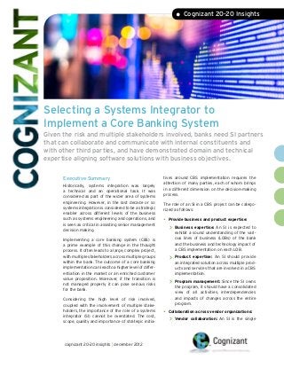 • Cognizant 20-20 Insights




Selecting a Systems Integrator to
Implement a Core Banking System
Given the risk and multiple stakeholders involved, banks need SI partners
that can collaborate and communicate with internal constituents and
with other third parties, and have demonstrated domain and technical
expertise aligning software solutions with business objectives.


      Executive Summary                                      tives around CBS implementation requires the
                                                             attention of many parties, each of whom brings
      Historically, systems integration was largely
                                                             in a different dimension on the decision-making
      a technical and an operational task. It was
                                                             process.
      considered as part of the wider area of systems
      engineering. However, in the last decade or so         The role of an SI in a CBS project can be catego-
      systems integration is considered to be a strategic    rized as follows:
      enabler across different levels of the business
      such as systems engineering and operations, and        •	 Provide business and product expertise:
      is seen as critical in assisting senior management
      decision making.                                          >> Business expertise: An SI is expected to
                                                                  exhibit a sound understanding of the vari-
      Implementing a core banking system (CBS) is                 ous lines of business (LOBs) of the bank
      a prime example of this change in the thought               and the business and technology impact of
      process. It often leads to a large, complex project,        a CBS implementation on each LOB.
      with multiple stakeholders across multiple groups        >> Product   expertise: An SI should provide
      within the bank. The outcome of a core banking              an integrated solution across multiple prod-
      implementation can lead to a higher level of differ-        ucts and services that are involved in a CBS
      entiation in the market or an enriched customer             implementation.
      value proposition. Moreover, if the transition is
      not managed properly it can pose serious risks           >> Program management: Since the SI owns
                                                                  the program, it should have a consolidated
      for the bank.
                                                                  view of all activities, interdependencies
      Considering the high level of risk involved,                and impacts of changes across the entire
      coupled with the involvement of multiple stake-             program.
      holders, the importance of the role of a systems       •	 Collaboration across vendor organizations:
      integrator (SI) cannot be overstated. The cost,
      scope, quality and importance of strategic initia-        >> Vendor collaboration: An SI is the single


      cognizant 20-20 insights | december 2012
 