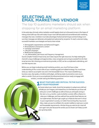 SELECTING
                                                                                                                                 AN EMAIL
                                                                                                                                MARKETING
                                                                                                                                 VENDOR




  Selecting an
  Email Marketing Vendor
  The top 10 questions marketers should ask when
  shopping for an email marketing platform
  In the early days of email, online marketers would happily shoot out a thousand arrows in the hopes of
  hitting a lone bull’s eye. But with today’s buyer more self-educated and overwhelmed with marketing
  messages than ever, marketers must take advantage of advanced techniques and technology to en-
  sure their messages are delivered, anticipated and welcomed by recipients. To reach customers today,
  successful marketers use strategies and tactics that include:

    •	 Demographic segmentation and behavioral triggers
    •	 Personalization and dynamic content
    •	 Campaign automation
    •	 Lifecycle campaigns
    •	 Multichannel integration
    •	 List, deliverability, permission and frequency management
  Sound complex? It doesn’t have to be, but it does require the right resources. For help meeting the
  channel’s unique challenges and opportunities, many companies are turning to outside firms for their
  email services. But choosing an email service provider, or ESP, can be a complicated undertaking, and
  one that requires care.

  Before you can begin evaluating email marketing vendors, you must first have a clear
  understanding of the current state of your marketing goals and related strategy. You must know
  what you need to accomplish now and in the foreseeable future. This means establishing a
  business case, clear goals, a timeline and budget, and being ready to proceed as soon as you
  select a vendor. Once you’ve accomplished the aforementioned and are ready to engage with
                vendors, consider asking the following questions:


                                   1     What features are critical to the success
                                         of your program?
                                      Be honest about your needs. Avoid the temptation to adopt every bell and
                                       whistle you can imagine, and instead focus on the features you know will
                                         solve your current challenges as well as those you anticipate arising in
                                          the next 12 to 24 months. Look at whether a vendor offers a feature to
                                           solve your challenges, and how well and how quickly these features can
                                           be implemented. And don’t get caught up in features that aren’t critical
                                           to your organization’s success, no matter how exciting they may sound.
                                          Also, make sure you’re confident of a vendor’s ability to meet your current
                                         and foreseeable requirements—the last thing you want to do is start all
                                        over again next year because the vendor you’ve chosen can’t keep up with
                                       your growing needs.




silverpop.com © 2012 Copyright Silverpop. All rights reserved. The Silverpop logo is a registered trademark of Silverpop Systems Inc.   PAGE 1
 