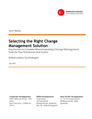 Tech Notes



Selecting the Right Change
Management Solution
Key Factors to Consider When Evaluating Change Management
Tools for Your Databases and Teams

Embarcadero Technologies

July 2007




 Corporate Headquarters        EMEA Headquarters         Asia-Pacific Headquarters
 100 California Street, 12th   York House                L7. 313 La Trobe Street
 Floor                         18 York Road              Melbourne VIC 3000
 San Francisco, California     Maidenhead, Berkshire     Australia
 94111                         SL6 1SF, United Kingdom
 