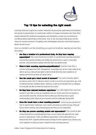 Top 10 tips for selecting the right coach
Coaching continues to grow as a proven method for improving the performance of individuals
and groups in organizations. It is particularly suited to managers and leaders who have often
already attended the traditional management and leadership courses and are looking for
something tailored specifically to their needs. But, as the coaching market grows and the
choice of coaches increases, it is getting more challenging to pick the coach that is going to
deliver results for you.
Here is a checklist to use that should help you to pick out the ethical, experienced coach from
the cowboy.
1. Are they a member of a professional body, do they have ongoing
supervision? The coach should be a member of a professional coaching body that
ensures they operate ethically and ideally they should have a coach or coaching
process, which provides a quality check for their own performance.
2. What is their coaching experience/qualification? Coaches come from a
number of backgrounds (HR, management, psychology etc) so the coach needs to be
able to give you relevant examples to demonstrate that they have experience of
dealing with the issues they are likely to face.
3. Has the coach got a track record of success? The coach should be able to
provide you with a list of ‘reference clients’ to talk to or at the very least show you a list
of testimonials from satisfied clients. Getting a coach recommended from a colleague
or associate will also increase the chances of success.
4. Do they have relevant business experience? It is often helpful if the coach has
worked in your field so they can empathize with you. If the coach has not worked in
your business area they should be able to satisfy you that they have a good
understanding of the nature of your business and the challenges facing staff.
5. Does the coach have a clear coaching process? Good coaches will take the
time to explain what coaching is, how it works and what you will be buying. They will
have a clear coaching and contracting process that you can understand.
6. Do they use proven coaching models and approaches? They should be able
to demonstrate the coaching approach they use and where this approach has been
proven to yield results. There are different approaches in the market place (e.g.
behaviourist, NLP, Cognitive Behavioral Coaching) and the approach you choose very
much depends on what you want / expect from the coaching process.
Author: Helen Chapman for the Association for Coaching
 