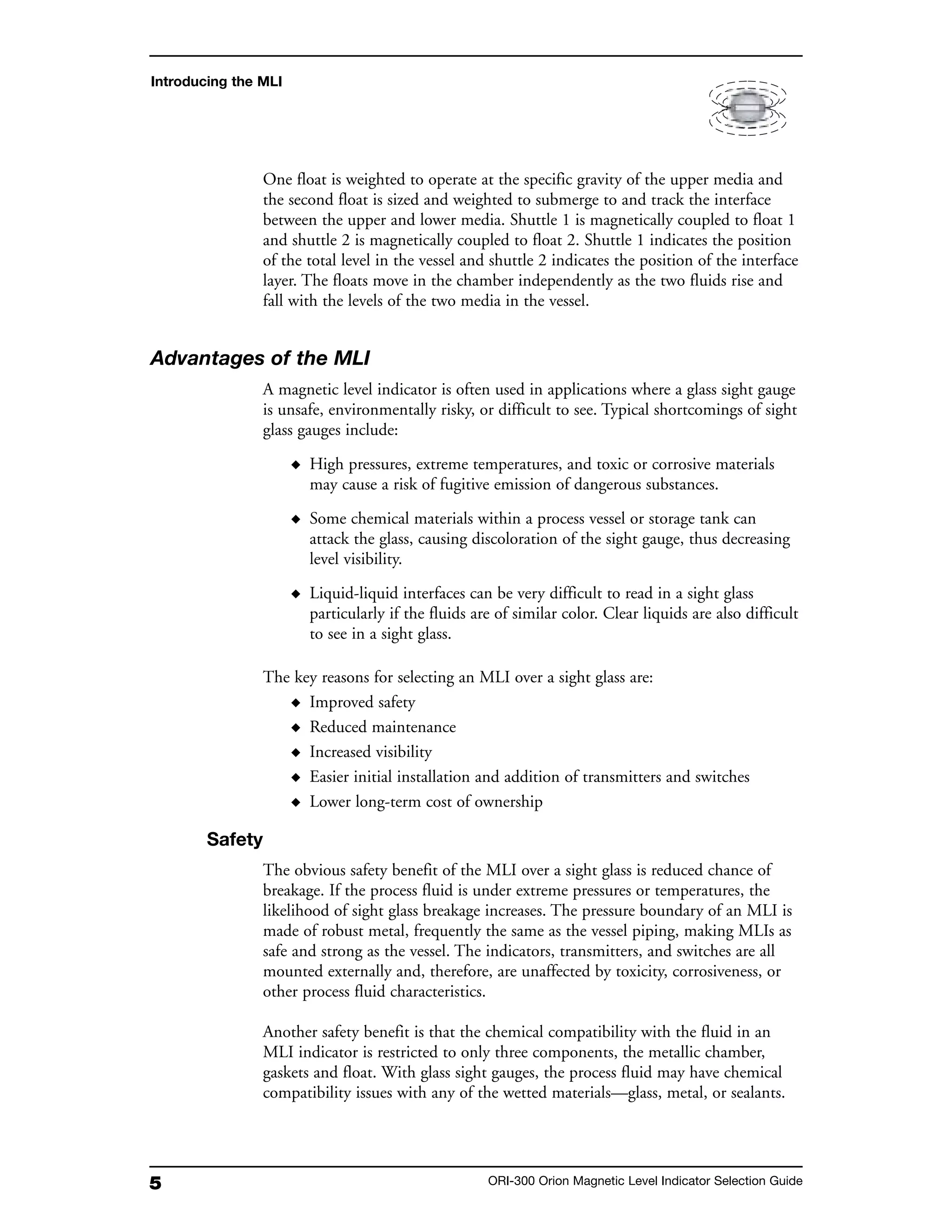 5 ORI-300 Orion Magnetic Level Indicator Selection Guide
One float is weighted to operate at the specific gravity of the upper media and
the second float is sized and weighted to submerge to and track the interface
between the upper and lower media. Shuttle 1 is magnetically coupled to float 1
and shuttle 2 is magnetically coupled to float 2. Shuttle 1 indicates the position
of the total level in the vessel and shuttle 2 indicates the position of the interface
layer. The floats move in the chamber independently as the two fluids rise and
fall with the levels of the two media in the vessel.
Advantages of the MLI
A magnetic level indicator is often used in applications where a glass sight gauge
is unsafe, environmentally risky, or difficult to see. Typical shortcomings of sight
glass gauges include:
◆ High pressures, extreme temperatures, and toxic or corrosive materials
may cause a risk of fugitive emission of dangerous substances.
◆ Some chemical materials within a process vessel or storage tank can
attack the glass, causing discoloration of the sight gauge, thus decreasing
level visibility.
◆ Liquid-liquid interfaces can be very difficult to read in a sight glass
particularly if the fluids are of similar color. Clear liquids are also difficult
to see in a sight glass.
The key reasons for selecting an MLI over a sight glass are:
◆ Improved safety
◆ Reduced maintenance
◆ Increased visibility
◆ Easier initial installation and addition of transmitters and switches
◆ Lower long-term cost of ownership
Safety
The obvious safety benefit of the MLI over a sight glass is reduced chance of
breakage. If the process fluid is under extreme pressures or temperatures, the
likelihood of sight glass breakage increases. The pressure boundary of an MLI is
made of robust metal, frequently the same as the vessel piping, making MLIs as
safe and strong as the vessel. The indicators, transmitters, and switches are all
mounted externally and, therefore, are unaffected by toxicity, corrosiveness, or
other process fluid characteristics.
Another safety benefit is that the chemical compatibility with the fluid in an
MLI indicator is restricted to only three components, the metallic chamber,
gaskets and float. With glass sight gauges, the process fluid may have chemical
compatibility issues with any of the wetted materials—glass, metal, or sealants.
Introducing the MLI
 