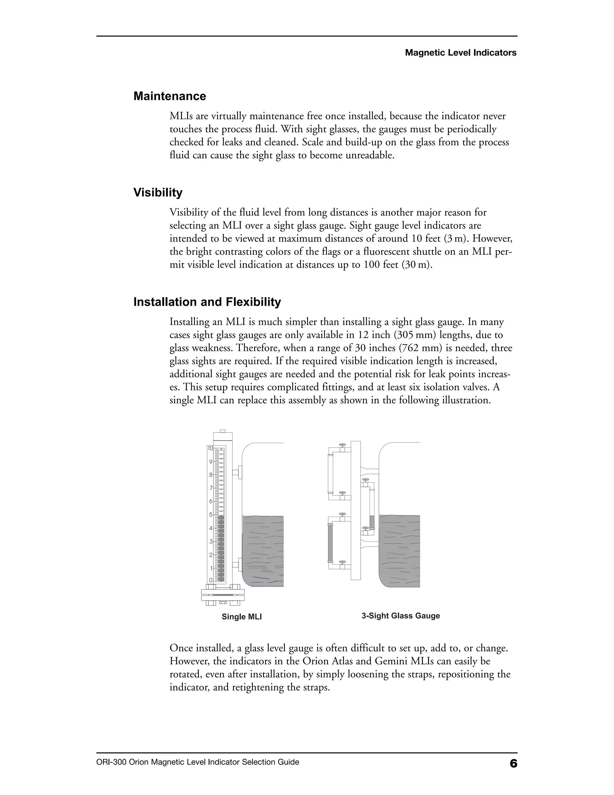 6ORI-300 Orion Magnetic Level Indicator Selection Guide
Magnetic Level Indicators
Maintenance
MLIs are virtually maintenance free once installed, because the indicator never
touches the process fluid. With sight glasses, the gauges must be periodically
checked for leaks and cleaned. Scale and build-up on the glass from the process
fluid can cause the sight glass to become unreadable.
Visibility
Visibility of the fluid level from long distances is another major reason for
selecting an MLI over a sight glass gauge. Sight gauge level indicators are
intended to be viewed at maximum distances of around 10 feet (3m). However,
the bright contrasting colors of the flags or a fluorescent shuttle on an MLI per-
mit visible level indication at distances up to 100 feet (30 m).
Installation and Flexibility
Installing an MLI is much simpler than installing a sight glass gauge. In many
cases sight glass gauges are only available in 12 inch (305 mm) lengths, due to
glass weakness. Therefore, when a range of 30 inches (762 mm) is needed, three
glass sights are required. If the required visible indication length is increased,
additional sight gauges are needed and the potential risk for leak points increas-
es. This setup requires complicated fittings, and at least six isolation valves. A
single MLI can replace this assembly as shown in the following illustration.
Once installed, a glass level gauge is often difficult to set up, add to, or change.
However, the indicators in the Orion Atlas and Gemini MLIs can easily be
rotated, even after installation, by simply loosening the straps, repositioning the
indicator, and retightening the straps.
 