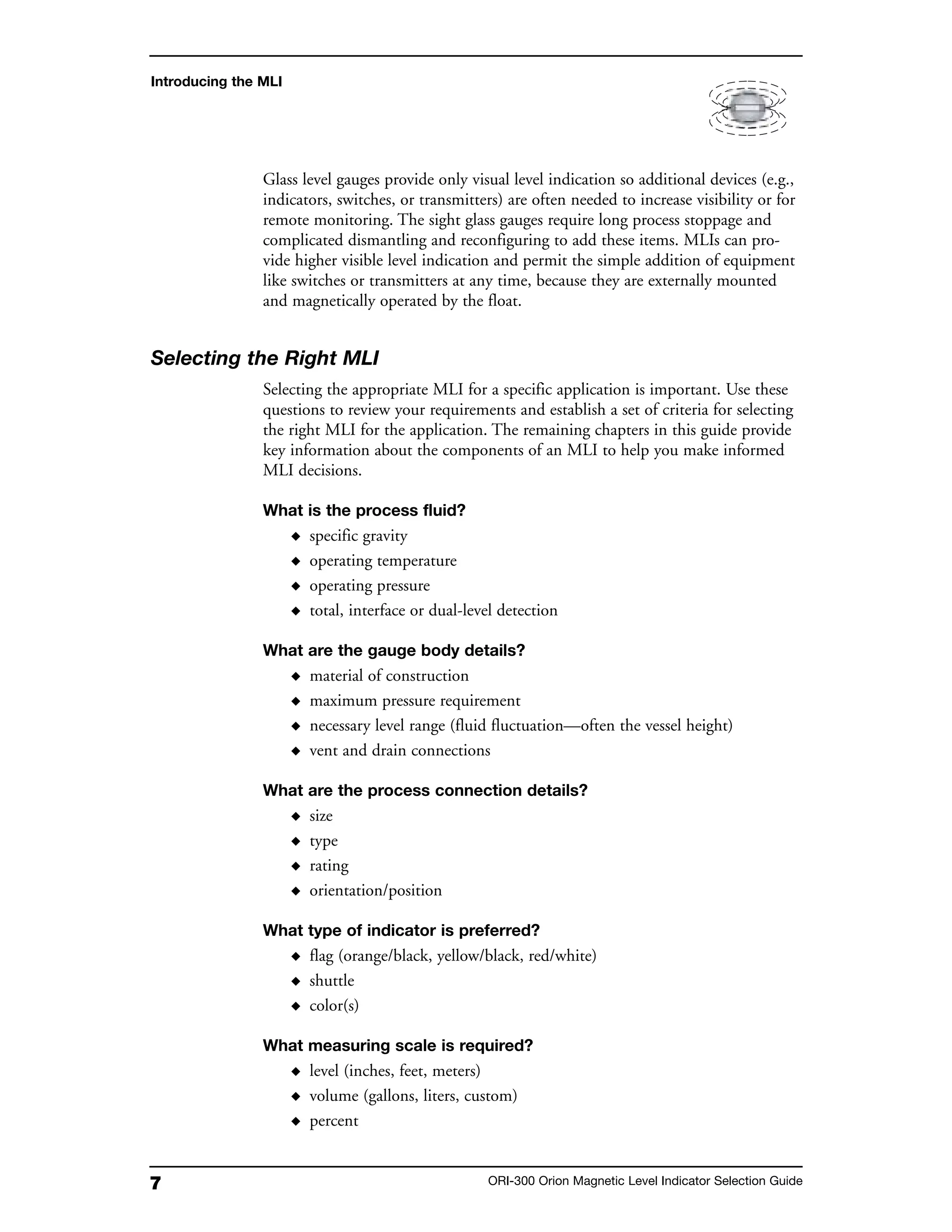 7 ORI-300 Orion Magnetic Level Indicator Selection Guide
Glass level gauges provide only visual level indication so additional devices (e.g.,
indicators, switches, or transmitters) are often needed to increase visibility or for
remote monitoring. The sight glass gauges require long process stoppage and
complicated dismantling and reconfiguring to add these items. MLIs can pro-
vide higher visible level indication and permit the simple addition of equipment
like switches or transmitters at any time, because they are externally mounted
and magnetically operated by the float.
Selecting the Right MLI
Selecting the appropriate MLI for a specific application is important. Use these
questions to review your requirements and establish a set of criteria for selecting
the right MLI for the application. The remaining chapters in this guide provide
key information about the components of an MLI to help you make informed
MLI decisions.
What is the process fluid?
◆ specific gravity
◆ operating temperature
◆ operating pressure
◆ total, interface or dual-level detection
What are the gauge body details?
◆ material of construction
◆ maximum pressure requirement
◆ necessary level range (fluid fluctuation—often the vessel height)
◆ vent and drain connections
What are the process connection details?
◆ size
◆ type
◆ rating
◆ orientation/position
What type of indicator is preferred?
◆ flag (orange/black, yellow/black, red/white)
◆ shuttle
◆ color(s)
What measuring scale is required?
◆ level (inches, feet, meters)
◆ volume (gallons, liters, custom)
◆ percent
Introducing the MLI
 
