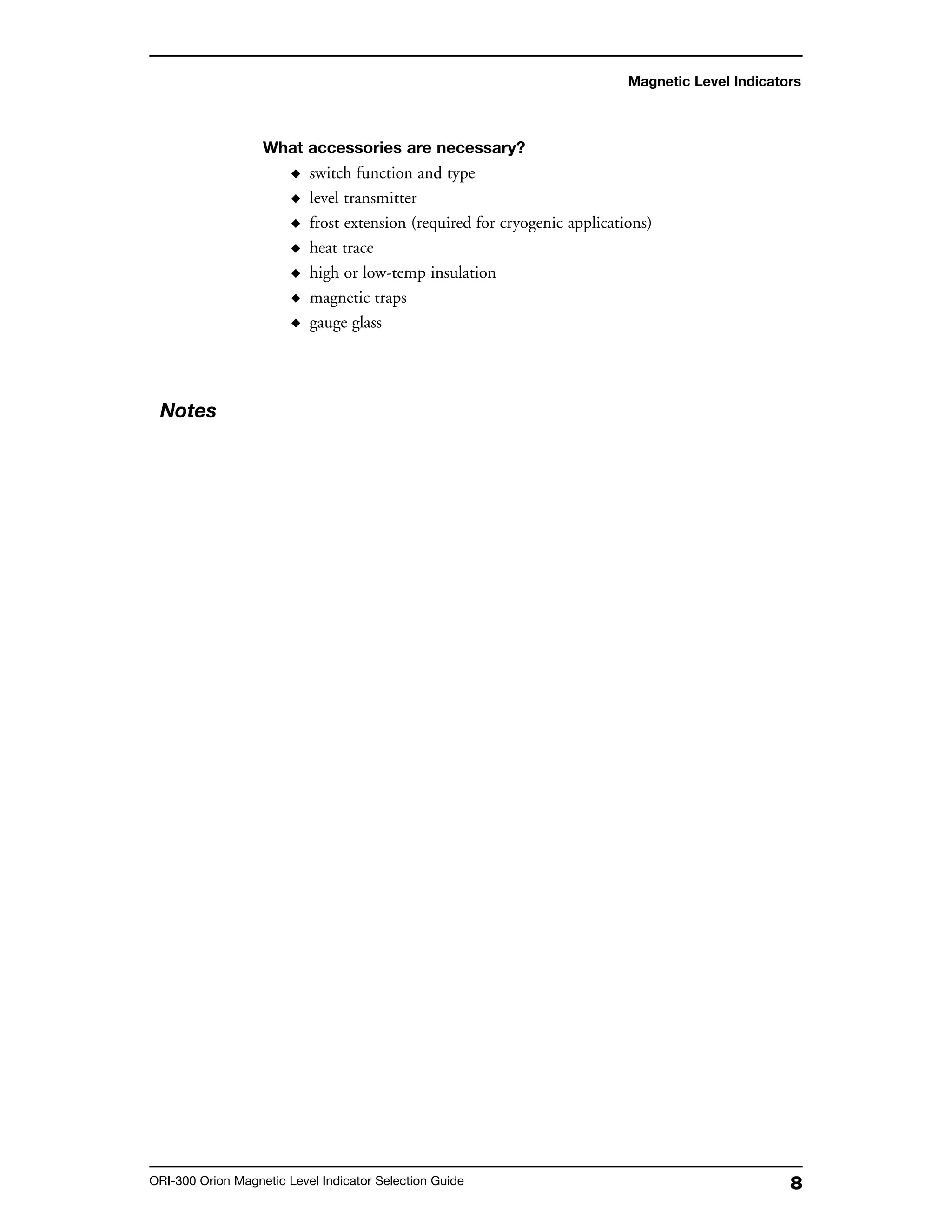 8ORI-300 Orion Magnetic Level Indicator Selection Guide
What accessories are necessary?
◆ switch function and type
◆ level transmitter
◆ frost extension (required for cryogenic applications)
◆ heat trace
◆ high or low-temp insulation
◆ magnetic traps
◆ gauge glass
Magnetic Level Indicators
Notes
 