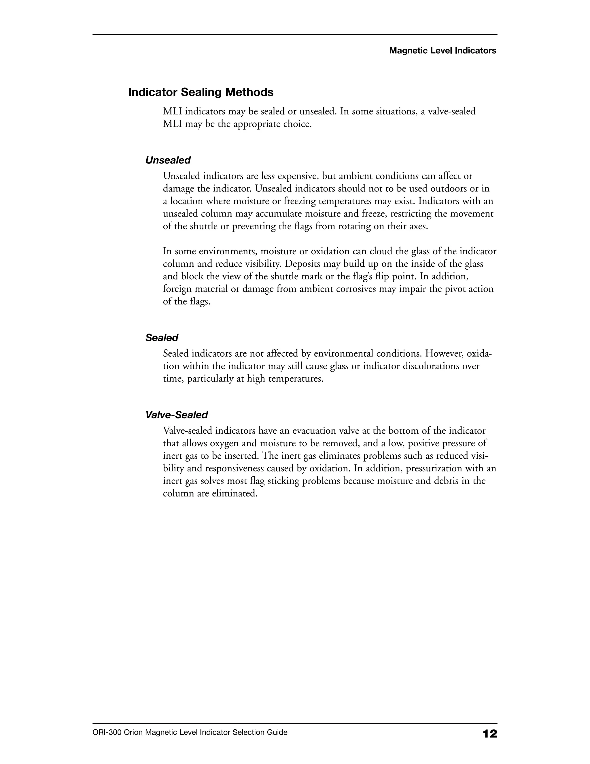 12ORI-300 Orion Magnetic Level Indicator Selection Guide
Indicator Sealing Methods
MLI indicators may be sealed or unsealed. In some situations, a valve-sealed
MLI may be the appropriate choice.
Unsealed
Unsealed indicators are less expensive, but ambient conditions can affect or
damage the indicator. Unsealed indicators should not to be used outdoors or in
a location where moisture or freezing temperatures may exist. Indicators with an
unsealed column may accumulate moisture and freeze, restricting the movement
of the shuttle or preventing the flags from rotating on their axes.
In some environments, moisture or oxidation can cloud the glass of the indicator
column and reduce visibility. Deposits may build up on the inside of the glass
and block the view of the shuttle mark or the flag’s flip point. In addition,
foreign material or damage from ambient corrosives may impair the pivot action
of the flags.
Sealed
Sealed indicators are not affected by environmental conditions. However, oxida-
tion within the indicator may still cause glass or indicator discolorations over
time, particularly at high temperatures.
Valve-Sealed
Valve-sealed indicators have an evacuation valve at the bottom of the indicator
that allows oxygen and moisture to be removed, and a low, positive pressure of
inert gas to be inserted. The inert gas eliminates problems such as reduced visi-
bility and responsiveness caused by oxidation. In addition, pressurization with an
inert gas solves most flag sticking problems because moisture and debris in the
column are eliminated.
Magnetic Level Indicators
 