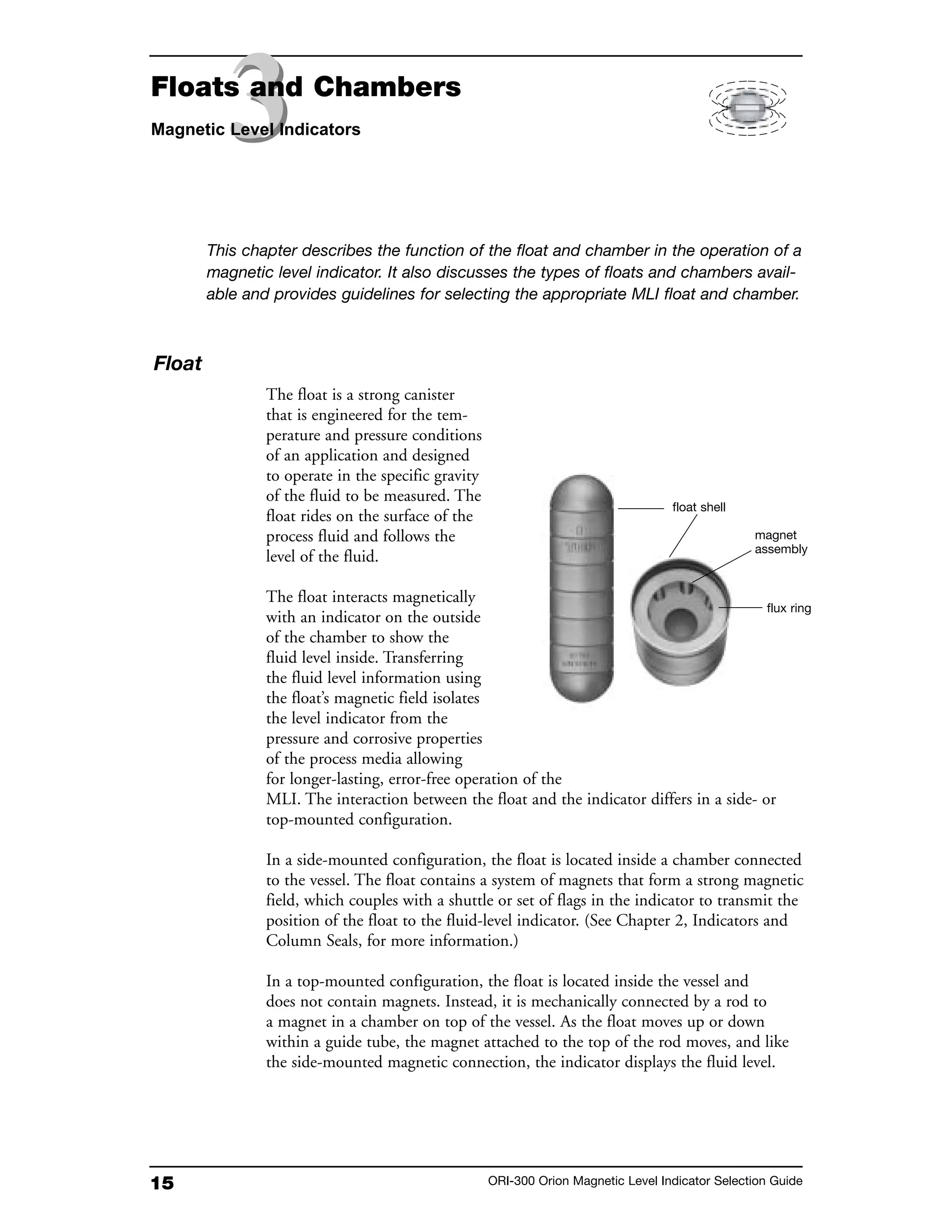 15 ORI-300 Orion Magnetic Level Indicator Selection Guide
Float
The float is a strong canister
that is engineered for the tem-
perature and pressure conditions
of an application and designed
to operate in the specific gravity
of the fluid to be measured. The
float rides on the surface of the
process fluid and follows the
level of the fluid.
The float interacts magnetically
with an indicator on the outside
of the chamber to show the
fluid level inside. Transferring
the fluid level information using
the float’s magnetic field isolates
the level indicator from the
pressure and corrosive properties
of the process media allowing
for longer-lasting, error-free operation of the
MLI. The interaction between the float and the indicator differs in a side- or
top-mounted configuration.
In a side-mounted configuration, the float is located inside a chamber connected
to the vessel. The float contains a system of magnets that form a strong magnetic
field, which couples with a shuttle or set of flags in the indicator to transmit the
position of the float to the fluid-level indicator. (See Chapter 2, Indicators and
Column Seals, for more information.)
In a top-mounted configuration, the float is located inside the vessel and
does not contain magnets. Instead, it is mechanically connected by a rod to
a magnet in a chamber on top of the vessel. As the float moves up or down
within a guide tube, the magnet attached to the top of the rod moves, and like
the side-mounted magnetic connection, the indicator displays the fluid level.
This chapter describes the function of the float and chamber in the operation of a
magnetic level indicator. It also discusses the types of floats and chambers avail-
able and provides guidelines for selecting the appropriate MLI float and chamber.
float shell
flux ring
magnet
assembly
33Floats and Chambers
Magnetic Level Indicators
 