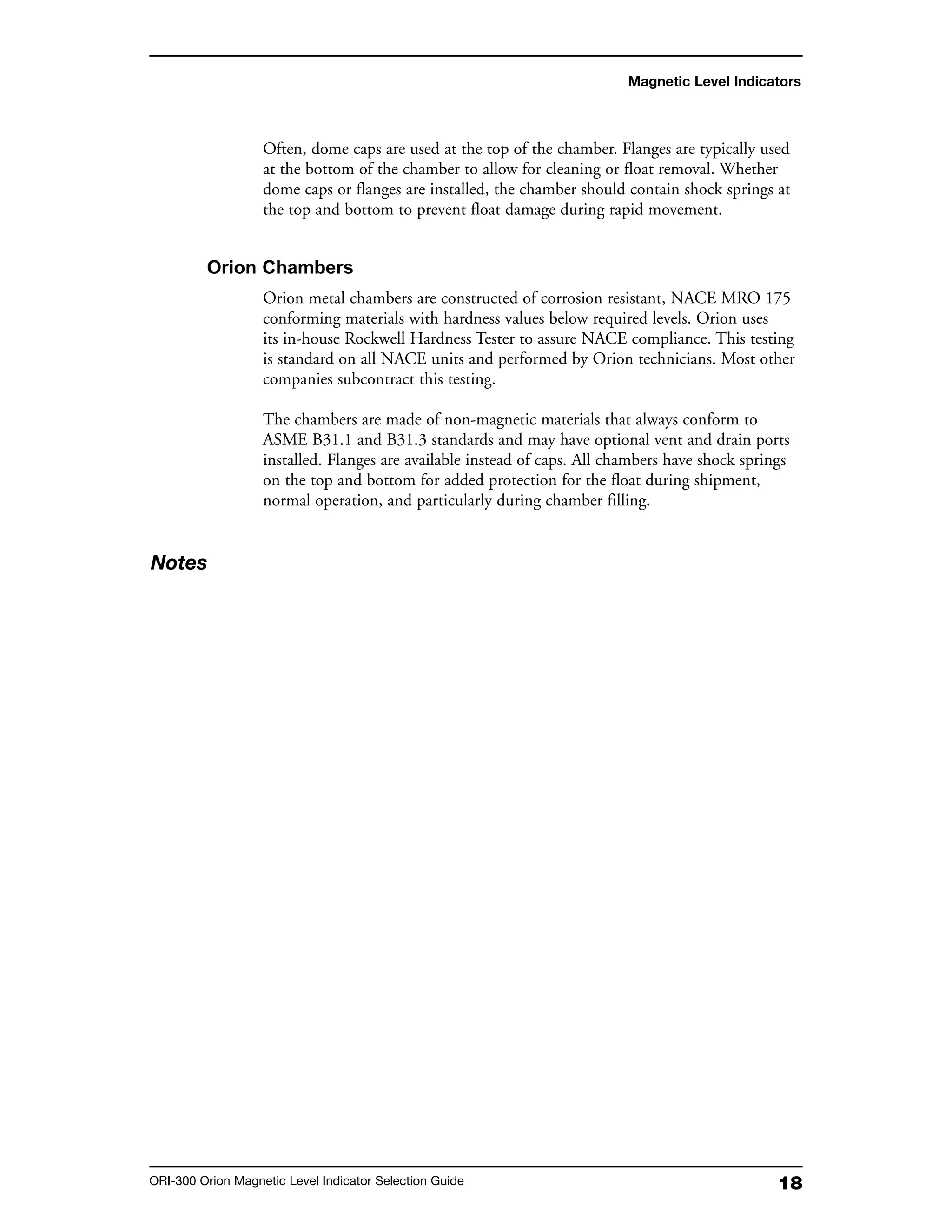 18ORI-300 Orion Magnetic Level Indicator Selection Guide
Often, dome caps are used at the top of the chamber. Flanges are typically used
at the bottom of the chamber to allow for cleaning or float removal. Whether
dome caps or flanges are installed, the chamber should contain shock springs at
the top and bottom to prevent float damage during rapid movement.
Orion Chambers
Orion metal chambers are constructed of corrosion resistant, NACE MRO 175
conforming materials with hardness values below required levels. Orion uses
its in-house Rockwell Hardness Tester to assure NACE compliance. This testing
is standard on all NACE units and performed by Orion technicians. Most other
companies subcontract this testing.
The chambers are made of non-magnetic materials that always conform to
ASME B31.1 and B31.3 standards and may have optional vent and drain ports
installed. Flanges are available instead of caps. All chambers have shock springs
on the top and bottom for added protection for the float during shipment,
normal operation, and particularly during chamber filling.
Magnetic Level Indicators
Notes
 