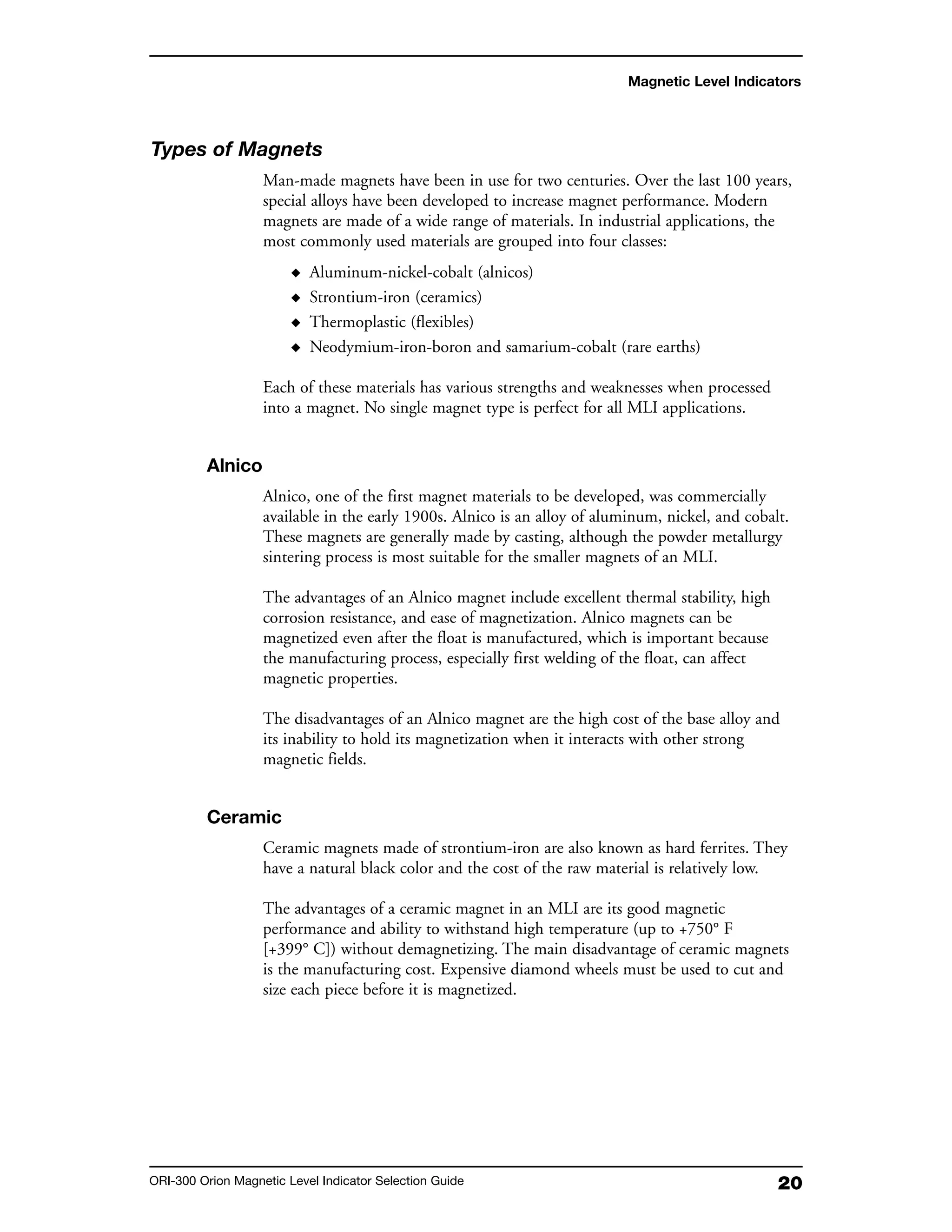 20ORI-300 Orion Magnetic Level Indicator Selection Guide
Magnetic Level Indicators
Types of Magnets
Man-made magnets have been in use for two centuries. Over the last 100 years,
special alloys have been developed to increase magnet performance. Modern
magnets are made of a wide range of materials. In industrial applications, the
most commonly used materials are grouped into four classes:
◆ Aluminum-nickel-cobalt (alnicos)
◆ Strontium-iron (ceramics)
◆ Thermoplastic (flexibles)
◆ Neodymium-iron-boron and samarium-cobalt (rare earths)
Each of these materials has various strengths and weaknesses when processed
into a magnet. No single magnet type is perfect for all MLI applications.
Alnico
Alnico, one of the first magnet materials to be developed, was commercially
available in the early 1900s. Alnico is an alloy of aluminum, nickel, and cobalt.
These magnets are generally made by casting, although the powder metallurgy
sintering process is most suitable for the smaller magnets of an MLI.
The advantages of an Alnico magnet include excellent thermal stability, high
corrosion resistance, and ease of magnetization. Alnico magnets can be
magnetized even after the float is manufactured, which is important because
the manufacturing process, especially first welding of the float, can affect
magnetic properties.
The disadvantages of an Alnico magnet are the high cost of the base alloy and
its inability to hold its magnetization when it interacts with other strong
magnetic fields.
Ceramic
Ceramic magnets made of strontium-iron are also known as hard ferrites. They
have a natural black color and the cost of the raw material is relatively low.
The advantages of a ceramic magnet in an MLI are its good magnetic
performance and ability to withstand high temperature (up to +750° F
[+399° C]) without demagnetizing. The main disadvantage of ceramic magnets
is the manufacturing cost. Expensive diamond wheels must be used to cut and
size each piece before it is magnetized.
 