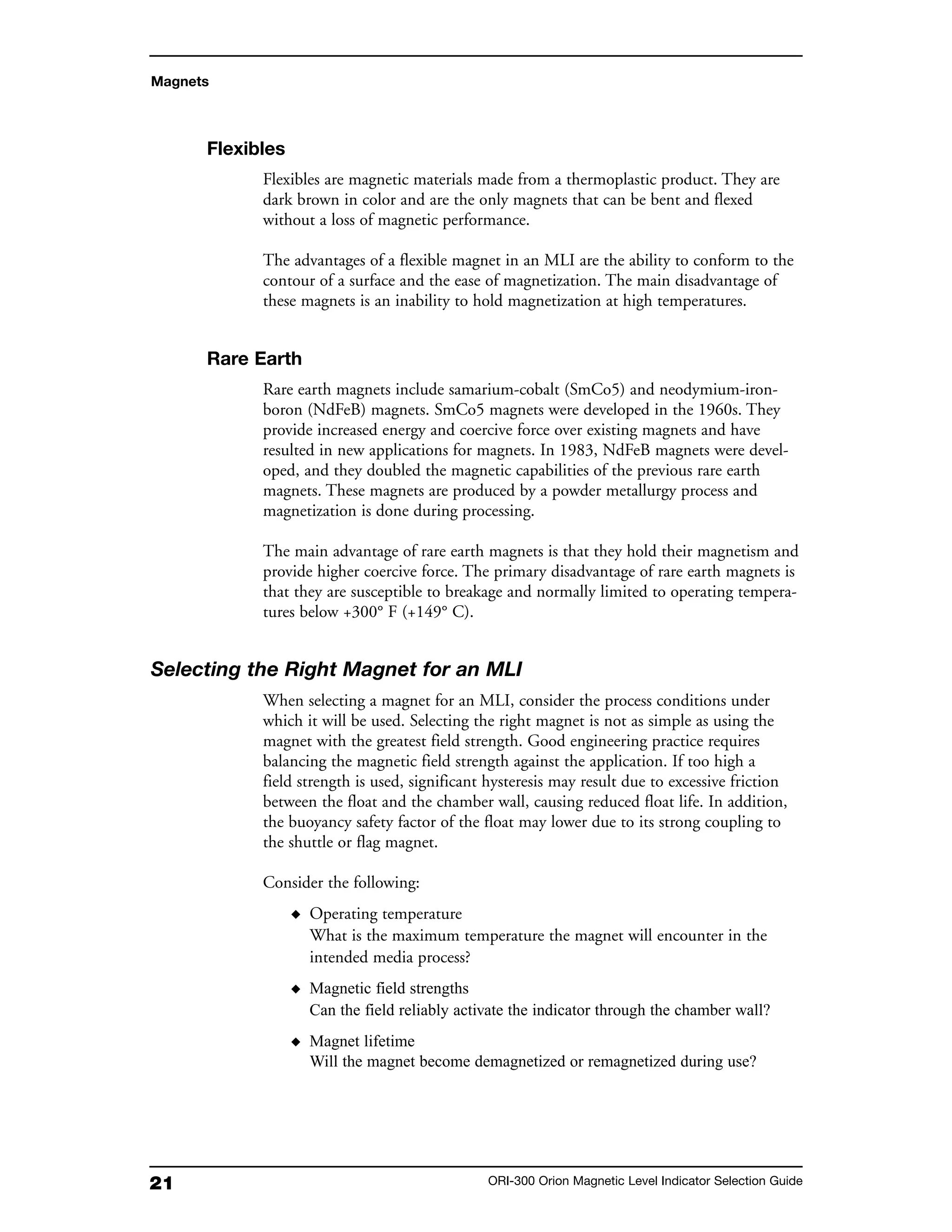 21 ORI-300 Orion Magnetic Level Indicator Selection Guide
Magnets
Flexibles
Flexibles are magnetic materials made from a thermoplastic product. They are
dark brown in color and are the only magnets that can be bent and flexed
without a loss of magnetic performance.
The advantages of a flexible magnet in an MLI are the ability to conform to the
contour of a surface and the ease of magnetization. The main disadvantage of
these magnets is an inability to hold magnetization at high temperatures.
Rare Earth
Rare earth magnets include samarium-cobalt (SmCo5) and neodymium-iron-
boron (NdFeB) magnets. SmCo5 magnets were developed in the 1960s. They
provide increased energy and coercive force over existing magnets and have
resulted in new applications for magnets. In 1983, NdFeB magnets were devel-
oped, and they doubled the magnetic capabilities of the previous rare earth
magnets. These magnets are produced by a powder metallurgy process and
magnetization is done during processing.
The main advantage of rare earth magnets is that they hold their magnetism and
provide higher coercive force. The primary disadvantage of rare earth magnets is
that they are susceptible to breakage and normally limited to operating tempera-
tures below +300° F (+149° C).
Selecting the Right Magnet for an MLI
When selecting a magnet for an MLI, consider the process conditions under
which it will be used. Selecting the right magnet is not as simple as using the
magnet with the greatest field strength. Good engineering practice requires
balancing the magnetic field strength against the application. If too high a
field strength is used, significant hysteresis may result due to excessive friction
between the float and the chamber wall, causing reduced float life. In addition,
the buoyancy safety factor of the float may lower due to its strong coupling to
the shuttle or flag magnet.
Consider the following:
◆ Operating temperature
What is the maximum temperature the magnet will encounter in the
intended media process?
◆ Magnetic field strengths
Can the field reliably activate the indicator through the chamber wall?
◆ Magnet lifetime
Will the magnet become demagnetized or remagnetized during use?
 