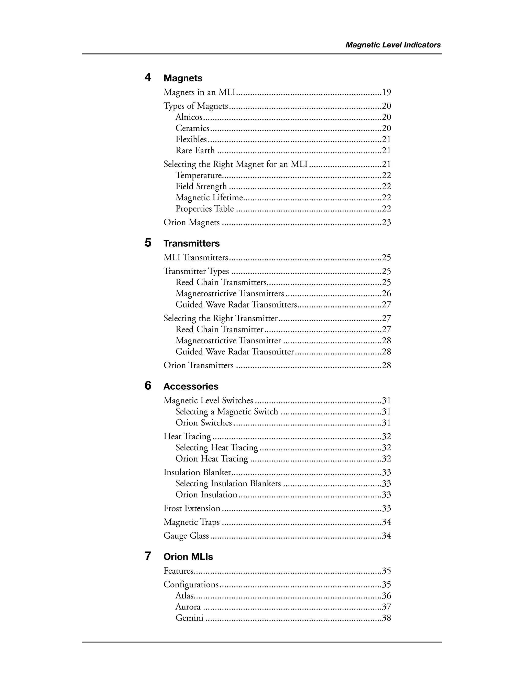 Magnetic Level Indicators
4 Magnets
Magnets in an MLI..............................................................19
Types of Magnets.................................................................20
Alnicos............................................................................20
Ceramics.........................................................................20
Flexibles..........................................................................21
Rare Earth ......................................................................21
Selecting the Right Magnet for an MLI...............................21
Temperature....................................................................22
Field Strength .................................................................22
Magnetic Lifetime...........................................................22
Properties Table ..............................................................22
Orion Magnets ....................................................................23
5 Transmitters
MLI Transmitters.................................................................25
Transmitter Types ................................................................25
Reed Chain Transmitters.................................................25
Magnetostrictive Transmitters.........................................26
Guided Wave Radar Transmitters....................................27
Selecting the Right Transmitter............................................27
Reed Chain Transmitter..................................................27
Magnetostrictive Transmitter ..........................................28
Guided Wave Radar Transmitter.....................................28
Orion Transmitters ..............................................................28
6 Accessories
Magnetic Level Switches ......................................................31
Selecting a Magnetic Switch ...........................................31
Orion Switches ...............................................................31
Heat Tracing ........................................................................32
Selecting Heat Tracing ....................................................32
Orion Heat Tracing ........................................................32
Insulation Blanket................................................................33
Selecting Insulation Blankets ..........................................33
Orion Insulation.............................................................33
Frost Extension....................................................................33
Magnetic Traps ....................................................................34
Gauge Glass.........................................................................34
7 Orion MLIs
Features................................................................................35
Configurations.....................................................................35
Atlas................................................................................36
Aurora ............................................................................37
Gemini ...........................................................................38
 