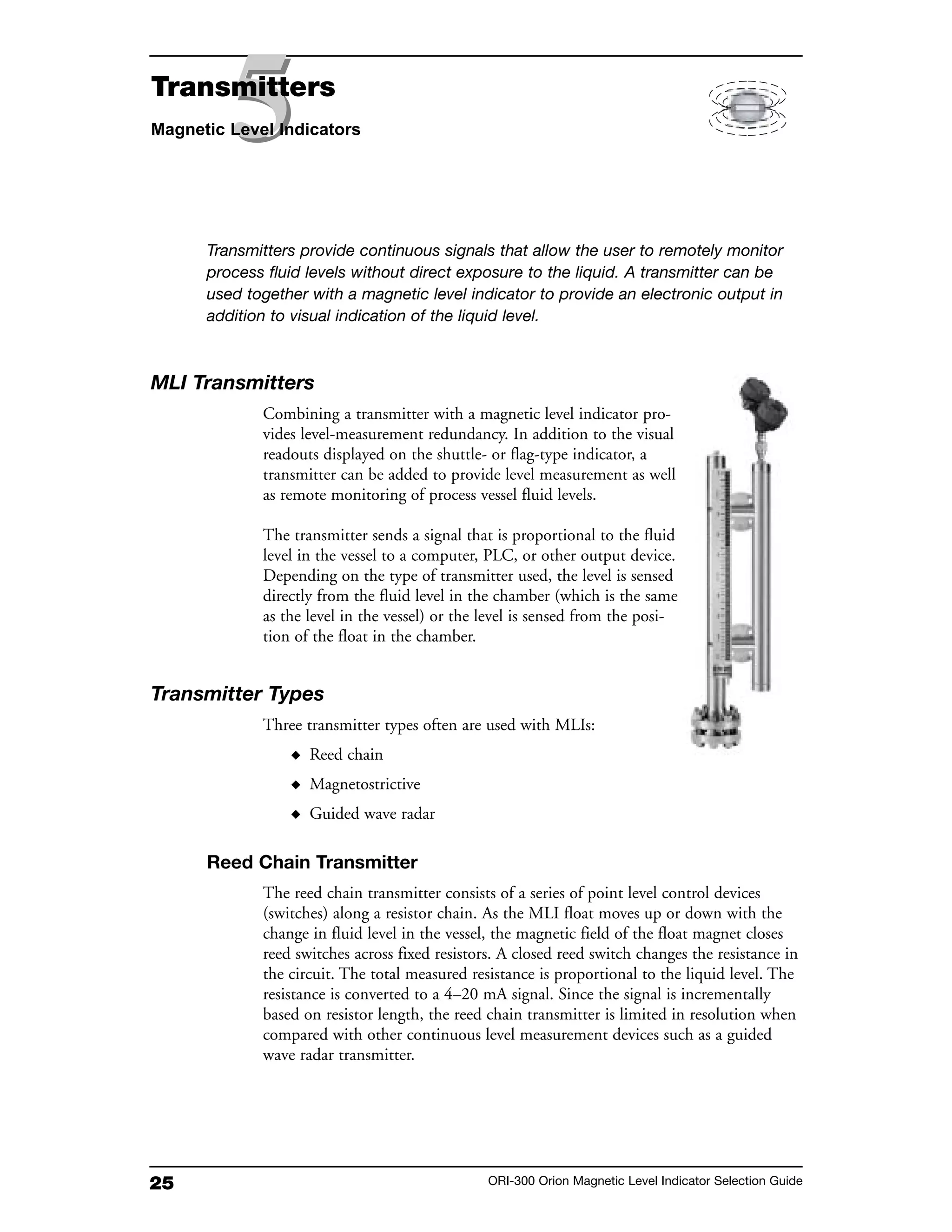 25 ORI-300 Orion Magnetic Level Indicator Selection Guide
Transmitters provide continuous signals that allow the user to remotely monitor
process fluid levels without direct exposure to the liquid. A transmitter can be
used together with a magnetic level indicator to provide an electronic output in
addition to visual indication of the liquid level.
MLI Transmitters
Combining a transmitter with a magnetic level indicator pro-
vides level-measurement redundancy. In addition to the visual
readouts displayed on the shuttle- or flag-type indicator, a
transmitter can be added to provide level measurement as well
as remote monitoring of process vessel fluid levels.
The transmitter sends a signal that is proportional to the fluid
level in the vessel to a computer, PLC, or other output device.
Depending on the type of transmitter used, the level is sensed
directly from the fluid level in the chamber (which is the same
as the level in the vessel) or the level is sensed from the posi-
tion of the float in the chamber.
Transmitter Types
Three transmitter types often are used with MLIs:
◆ Reed chain
◆ Magnetostrictive
◆ Guided wave radar
Reed Chain Transmitter
The reed chain transmitter consists of a series of point level control devices
(switches) along a resistor chain. As the MLI float moves up or down with the
change in fluid level in the vessel, the magnetic field of the float magnet closes
reed switches across fixed resistors. A closed reed switch changes the resistance in
the circuit. The total measured resistance is proportional to the liquid level. The
resistance is converted to a 4–20 mA signal. Since the signal is incrementally
based on resistor length, the reed chain transmitter is limited in resolution when
compared with other continuous level measurement devices such as a guided
wave radar transmitter.
55Transmitters
Magnetic Level Indicators
 
