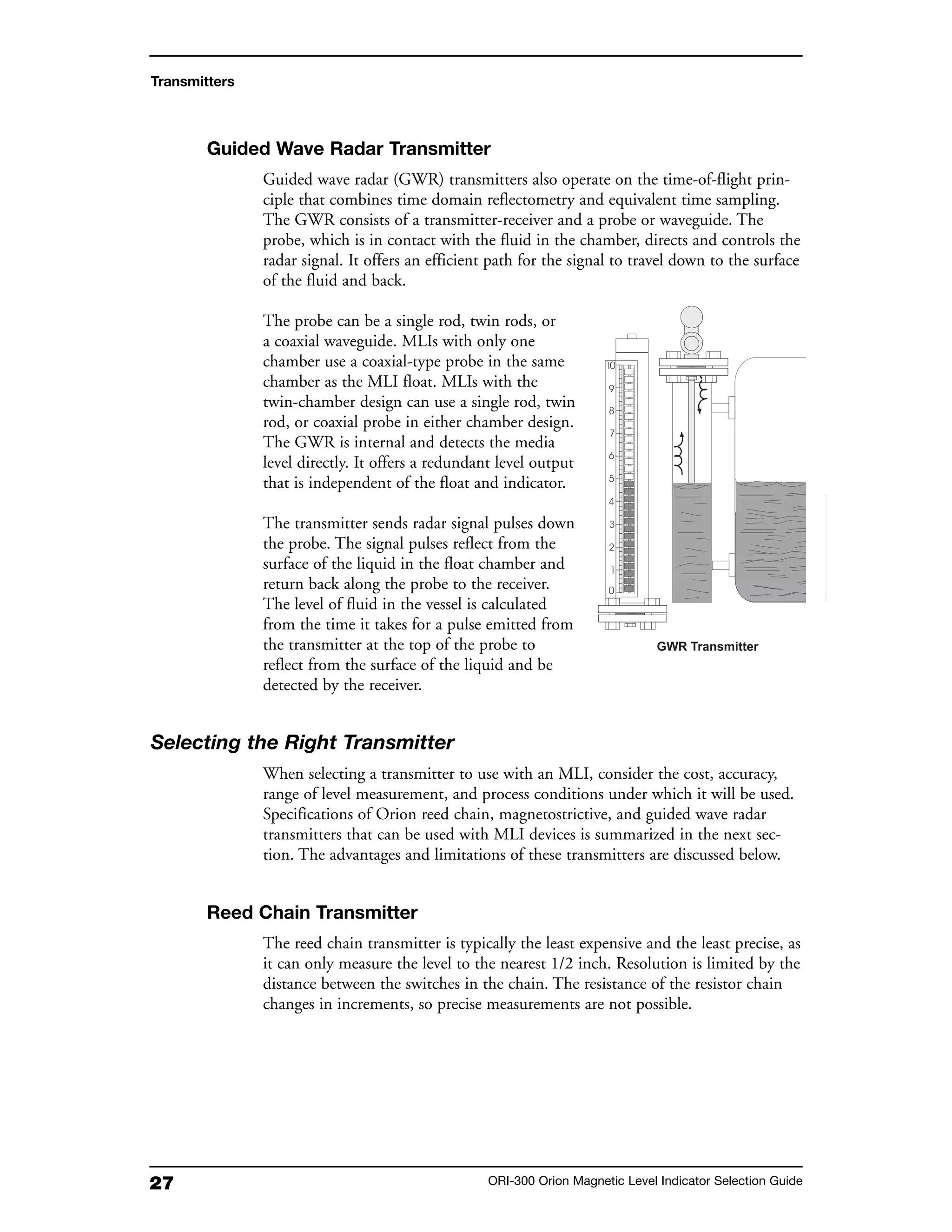 27 ORI-300 Orion Magnetic Level Indicator Selection Guide
Guided Wave Radar Transmitter
Guided wave radar (GWR) transmitters also operate on the time-of-flight prin-
ciple that combines time domain reflectometry and equivalent time sampling.
The GWR consists of a transmitter-receiver and a probe or waveguide. The
probe, which is in contact with the fluid in the chamber, directs and controls the
radar signal. It offers an efficient path for the signal to travel down to the surface
of the fluid and back.
The probe can be a single rod, twin rods, or
a coaxial waveguide. MLIs with only one
chamber use a coaxial-type probe in the same
chamber as the MLI float. MLIs with the
twin-chamber design can use a single rod, twin
rod, or coaxial probe in either chamber design.
The GWR is internal and detects the media
level directly. It offers a redundant level output
that is independent of the float and indicator.
The transmitter sends radar signal pulses down
the probe. The signal pulses reflect from the
surface of the liquid in the float chamber and
return back along the probe to the receiver.
The level of fluid in the vessel is calculated
from the time it takes for a pulse emitted from
the transmitter at the top of the probe to
reflect from the surface of the liquid and be
detected by the receiver.
Selecting the Right Transmitter
When selecting a transmitter to use with an MLI, consider the cost, accuracy,
range of level measurement, and process conditions under which it will be used.
Specifications of Orion reed chain, magnetostrictive, and guided wave radar
transmitters that can be used with MLI devices is summarized in the next sec-
tion. The advantages and limitations of these transmitters are discussed below.
Reed Chain Transmitter
The reed chain transmitter is typically the least expensive and the least precise, as
it can only measure the level to the nearest 1/2 inch. Resolution is limited by the
distance between the switches in the chain. The resistance of the resistor chain
changes in increments, so precise measurements are not possible.
Transmitters
 