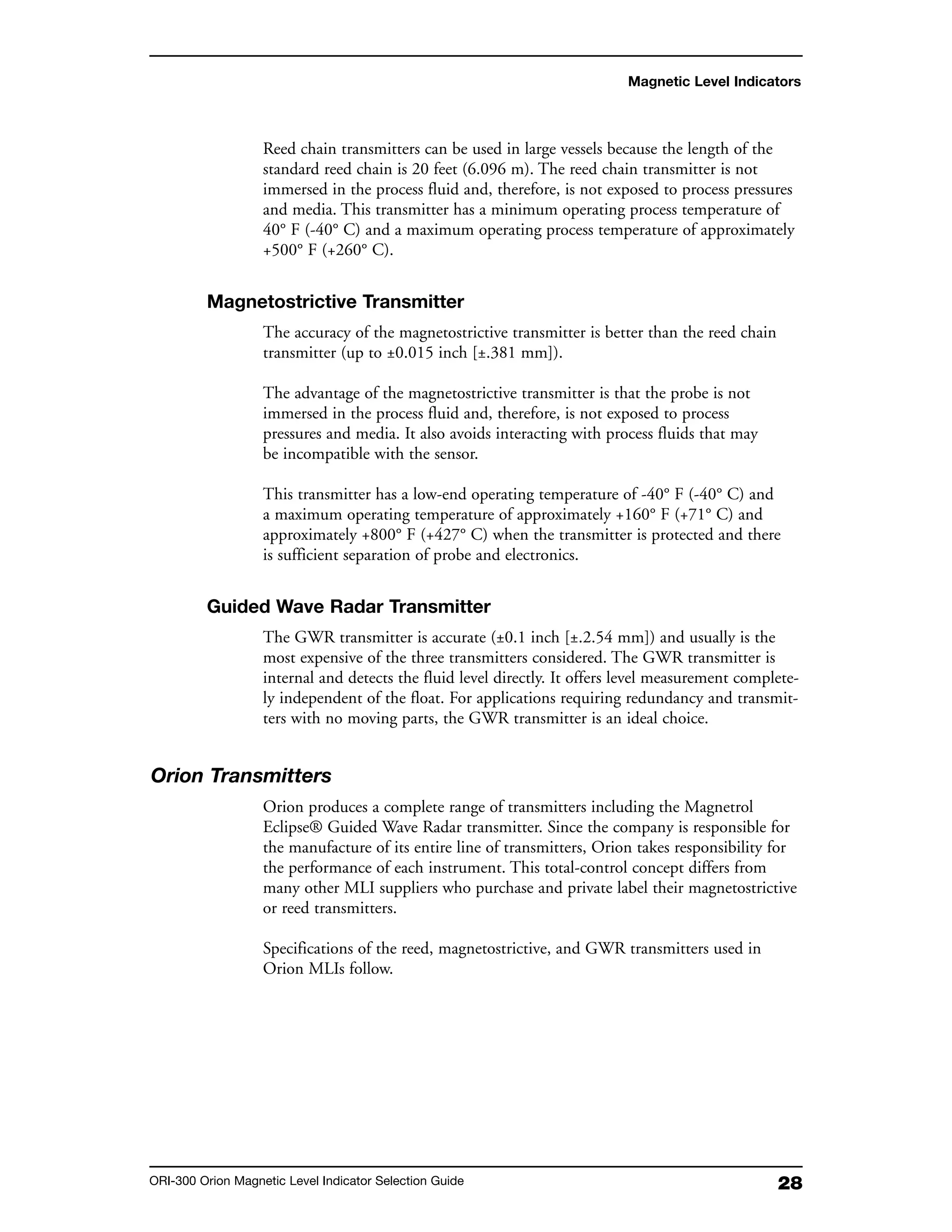 28ORI-300 Orion Magnetic Level Indicator Selection Guide
Reed chain transmitters can be used in large vessels because the length of the
standard reed chain is 20 feet (6.096 m). The reed chain transmitter is not
immersed in the process fluid and, therefore, is not exposed to process pressures
and media. This transmitter has a minimum operating process temperature of
40° F (-40° C) and a maximum operating process temperature of approximately
+500° F (+260° C).
Magnetostrictive Transmitter
The accuracy of the magnetostrictive transmitter is better than the reed chain
transmitter (up to ±0.015 inch [±.381 mm]).
The advantage of the magnetostrictive transmitter is that the probe is not
immersed in the process fluid and, therefore, is not exposed to process
pressures and media. It also avoids interacting with process fluids that may
be incompatible with the sensor.
This transmitter has a low-end operating temperature of -40° F (-40° C) and
a maximum operating temperature of approximately +160° F (+71° C) and
approximately +800° F (+427° C) when the transmitter is protected and there
is sufficient separation of probe and electronics.
Guided Wave Radar Transmitter
The GWR transmitter is accurate (±0.1 inch [±.2.54 mm]) and usually is the
most expensive of the three transmitters considered. The GWR transmitter is
internal and detects the fluid level directly. It offers level measurement complete-
ly independent of the float. For applications requiring redundancy and transmit-
ters with no moving parts, the GWR transmitter is an ideal choice.
Orion Transmitters
Orion produces a complete range of transmitters including the Magnetrol
Eclipse® Guided Wave Radar transmitter. Since the company is responsible for
the manufacture of its entire line of transmitters, Orion takes responsibility for
the performance of each instrument. This total-control concept differs from
many other MLI suppliers who purchase and private label their magnetostrictive
or reed transmitters.
Specifications of the reed, magnetostrictive, and GWR transmitters used in
Orion MLIs follow.
Magnetic Level Indicators
 