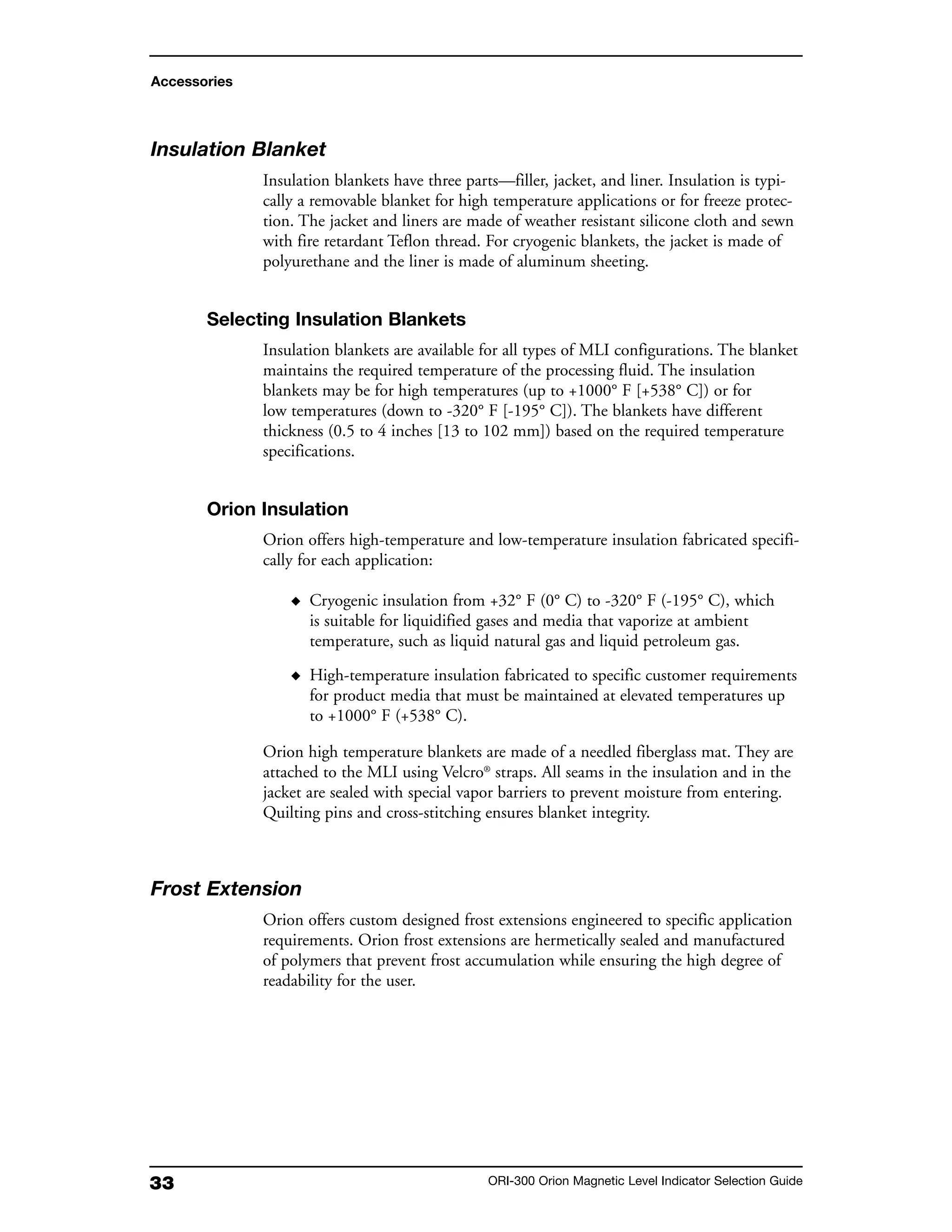 33 ORI-300 Orion Magnetic Level Indicator Selection Guide
Insulation Blanket
Insulation blankets have three parts—filler, jacket, and liner. Insulation is typi-
cally a removable blanket for high temperature applications or for freeze protec-
tion. The jacket and liners are made of weather resistant silicone cloth and sewn
with fire retardant Teflon thread. For cryogenic blankets, the jacket is made of
polyurethane and the liner is made of aluminum sheeting.
Selecting Insulation Blankets
Insulation blankets are available for all types of MLI configurations. The blanket
maintains the required temperature of the processing fluid. The insulation
blankets may be for high temperatures (up to +1000° F [+538° C]) or for
low temperatures (down to -320° F [-195° C]). The blankets have different
thickness (0.5 to 4 inches [13 to 102 mm]) based on the required temperature
specifications.
Orion Insulation
Orion offers high-temperature and low-temperature insulation fabricated specifi-
cally for each application:
◆ Cryogenic insulation from +32° F (0° C) to -320° F (-195° C), which
is suitable for liquidified gases and media that vaporize at ambient
temperature, such as liquid natural gas and liquid petroleum gas.
◆ High-temperature insulation fabricated to specific customer requirements
for product media that must be maintained at elevated temperatures up
to +1000° F (+538° C).
Orion high temperature blankets are made of a needled fiberglass mat. They are
attached to the MLI using Velcro®
straps. All seams in the insulation and in the
jacket are sealed with special vapor barriers to prevent moisture from entering.
Quilting pins and cross-stitching ensures blanket integrity.
Frost Extension
Orion offers custom designed frost extensions engineered to specific application
requirements. Orion frost extensions are hermetically sealed and manufactured
of polymers that prevent frost accumulation while ensuring the high degree of
readability for the user.
Accessories
 