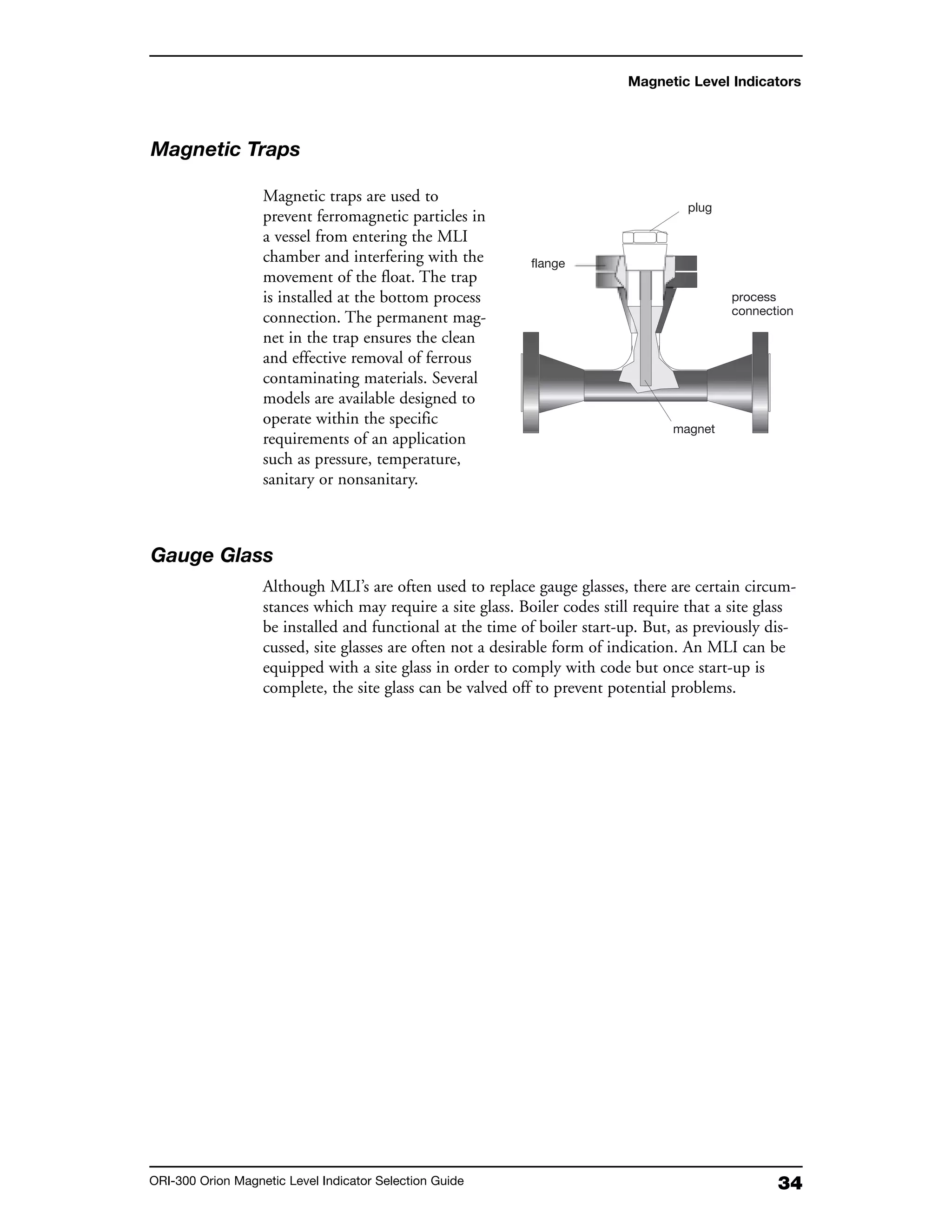 34ORI-300 Orion Magnetic Level Indicator Selection Guide
Magnetic Level Indicators
Magnetic Traps
Magnetic traps are used to
prevent ferromagnetic particles in
a vessel from entering the MLI
chamber and interfering with the
movement of the float. The trap
is installed at the bottom process
connection. The permanent mag-
net in the trap ensures the clean
and effective removal of ferrous
contaminating materials. Several
models are available designed to
operate within the specific
requirements of an application
such as pressure, temperature,
sanitary or nonsanitary.
Gauge Glass
Although MLI’s are often used to replace gauge glasses, there are certain circum-
stances which may require a site glass. Boiler codes still require that a site glass
be installed and functional at the time of boiler start-up. But, as previously dis-
cussed, site glasses are often not a desirable form of indication. An MLI can be
equipped with a site glass in order to comply with code but once start-up is
complete, the site glass can be valved off to prevent potential problems.
plug
process
connection
magnet
flange
 