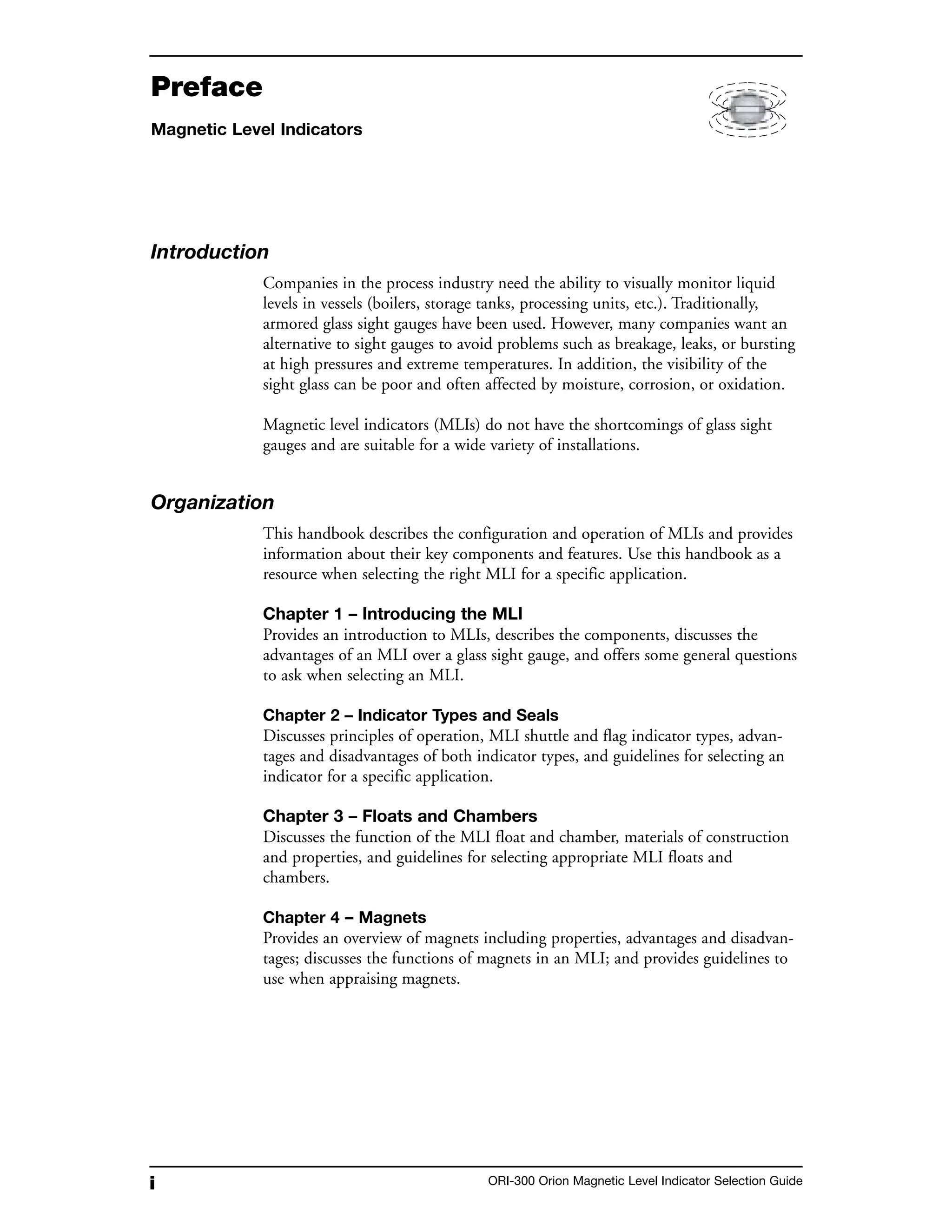 i ORI-300 Orion Magnetic Level Indicator Selection Guide
Preface
Magnetic Level Indicators
Introduction
Companies in the process industry need the ability to visually monitor liquid
levels in vessels (boilers, storage tanks, processing units, etc.). Traditionally,
armored glass sight gauges have been used. However, many companies want an
alternative to sight gauges to avoid problems such as breakage, leaks, or bursting
at high pressures and extreme temperatures. In addition, the visibility of the
sight glass can be poor and often affected by moisture, corrosion, or oxidation.
Magnetic level indicators (MLIs) do not have the shortcomings of glass sight
gauges and are suitable for a wide variety of installations.
Organization
This handbook describes the configuration and operation of MLIs and provides
information about their key components and features. Use this handbook as a
resource when selecting the right MLI for a specific application.
Chapter 1 – Introducing the MLI
Provides an introduction to MLIs, describes the components, discusses the
advantages of an MLI over a glass sight gauge, and offers some general questions
to ask when selecting an MLI.
Chapter 2 – Indicator Types and Seals
Discusses principles of operation, MLI shuttle and flag indicator types, advan-
tages and disadvantages of both indicator types, and guidelines for selecting an
indicator for a specific application.
Chapter 3 – Floats and Chambers
Discusses the function of the MLI float and chamber, materials of construction
and properties, and guidelines for selecting appropriate MLI floats and
chambers.
Chapter 4 – Magnets
Provides an overview of magnets including properties, advantages and disadvan-
tages; discusses the functions of magnets in an MLI; and provides guidelines to
use when appraising magnets.
 