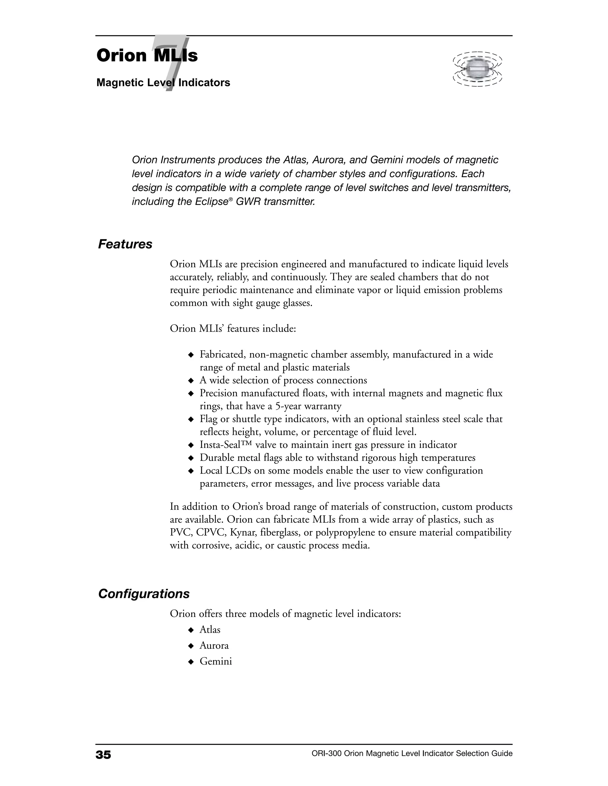 35 ORI-300 Orion Magnetic Level Indicator Selection Guide
Features
Orion MLIs are precision engineered and manufactured to indicate liquid levels
accurately, reliably, and continuously. They are sealed chambers that do not
require periodic maintenance and eliminate vapor or liquid emission problems
common with sight gauge glasses.
Orion MLIs’ features include:
◆ Fabricated, non-magnetic chamber assembly, manufactured in a wide
range of metal and plastic materials
◆ A wide selection of process connections
◆ Precision manufactured floats, with internal magnets and magnetic flux
rings, that have a 5-year warranty
◆ Flag or shuttle type indicators, with an optional stainless steel scale that
reflects height, volume, or percentage of fluid level.
◆ Insta-Seal™ valve to maintain inert gas pressure in indicator
◆ Durable metal flags able to withstand rigorous high temperatures
◆ Local LCDs on some models enable the user to view configuration
parameters, error messages, and live process variable data
In addition to Orion’s broad range of materials of construction, custom products
are available. Orion can fabricate MLIs from a wide array of plastics, such as
PVC, CPVC, Kynar, fiberglass, or polypropylene to ensure material compatibility
with corrosive, acidic, or caustic process media.
Configurations
Orion offers three models of magnetic level indicators:
◆ Atlas
◆ Aurora
◆ Gemini
Orion Instruments produces the Atlas, Aurora, and Gemini models of magnetic
level indicators in a wide variety of chamber styles and configurations. Each
design is compatible with a complete range of level switches and level transmitters,
including the Eclipse®
GWR transmitter.
77Orion MLIs
Magnetic Level Indicators
 