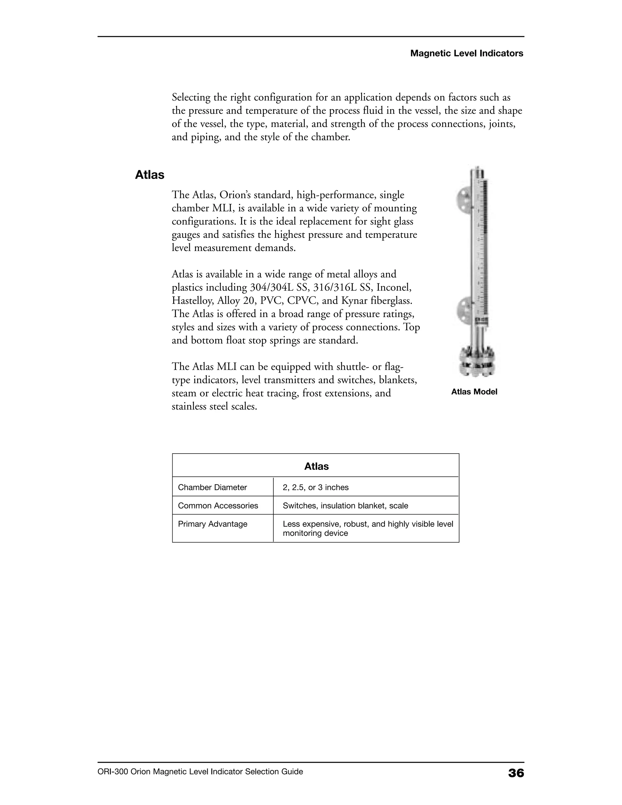 36ORI-300 Orion Magnetic Level Indicator Selection Guide
Magnetic Level Indicators
Selecting the right configuration for an application depends on factors such as
the pressure and temperature of the process fluid in the vessel, the size and shape
of the vessel, the type, material, and strength of the process connections, joints,
and piping, and the style of the chamber.
Atlas
The Atlas, Orion’s standard, high-performance, single
chamber MLI, is available in a wide variety of mounting
configurations. It is the ideal replacement for sight glass
gauges and satisfies the highest pressure and temperature
level measurement demands.
Atlas is available in a wide range of metal alloys and
plastics including 304/304L SS, 316/316L SS, Inconel,
Hastelloy, Alloy 20, PVC, CPVC, and Kynar fiberglass.
The Atlas is offered in a broad range of pressure ratings,
styles and sizes with a variety of process connections. Top
and bottom float stop springs are standard.
The Atlas MLI can be equipped with shuttle- or flag-
type indicators, level transmitters and switches, blankets,
steam or electric heat tracing, frost extensions, and
stainless steel scales.
Atlas
Chamber Diameter 2, 2.5, or 3 inches
Common Accessories Switches, insulation blanket, scale
Primary Advantage Less expensive, robust, and highly visible level
monitoring device
Atlas Model
 