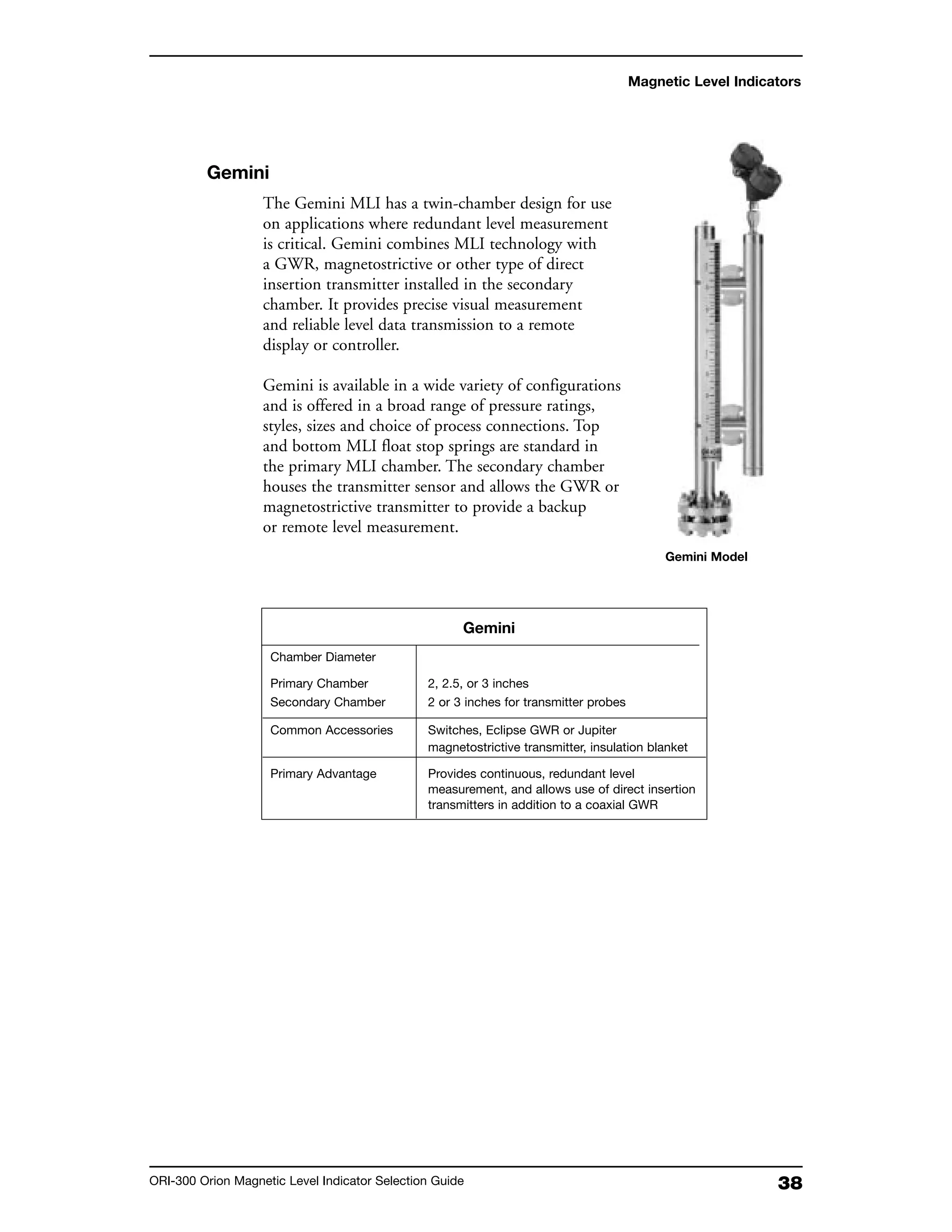 38ORI-300 Orion Magnetic Level Indicator Selection Guide
Magnetic Level Indicators
Gemini
The Gemini MLI has a twin-chamber design for use
on applications where redundant level measurement
is critical. Gemini combines MLI technology with
a GWR, magnetostrictive or other type of direct
insertion transmitter installed in the secondary
chamber. It provides precise visual measurement
and reliable level data transmission to a remote
display or controller.
Gemini is available in a wide variety of configurations
and is offered in a broad range of pressure ratings,
styles, sizes and choice of process connections. Top
and bottom MLI float stop springs are standard in
the primary MLI chamber. The secondary chamber
houses the transmitter sensor and allows the GWR or
magnetostrictive transmitter to provide a backup
or remote level measurement.
Gemini Model
Gemini
Chamber Diameter
Primary Chamber 2, 2.5, or 3 inches
Secondary Chamber 2 or 3 inches for transmitter probes
Common Accessories Switches, Eclipse GWR or Jupiter
magnetostrictive transmitter, insulation blanket
Primary Advantage Provides continuous, redundant level
measurement, and allows use of direct insertion
transmitters in addition to a coaxial GWR
 