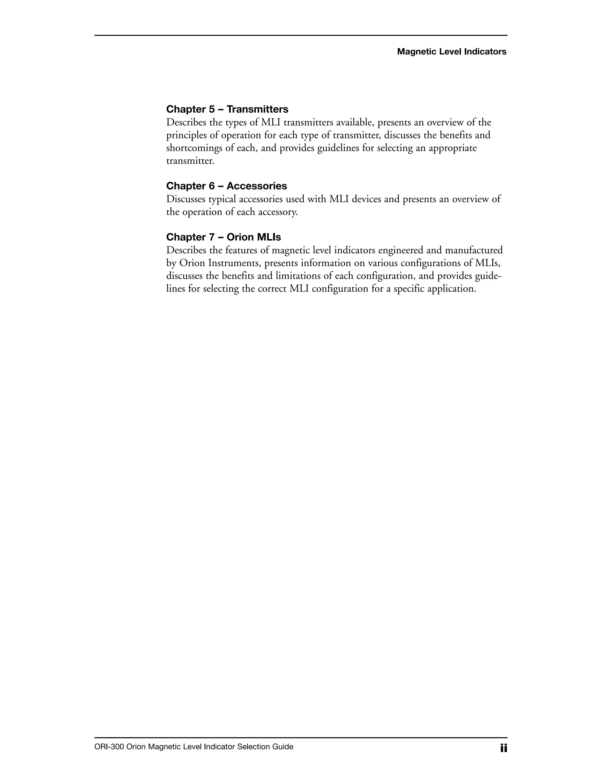 iiORI-300 Orion Magnetic Level Indicator Selection Guide
Chapter 5 – Transmitters
Describes the types of MLI transmitters available, presents an overview of the
principles of operation for each type of transmitter, discusses the benefits and
shortcomings of each, and provides guidelines for selecting an appropriate
transmitter.
Chapter 6 – Accessories
Discusses typical accessories used with MLI devices and presents an overview of
the operation of each accessory.
Chapter 7 – Orion MLIs
Describes the features of magnetic level indicators engineered and manufactured
by Orion Instruments, presents information on various configurations of MLIs,
discusses the benefits and limitations of each configuration, and provides guide-
lines for selecting the correct MLI configuration for a specific application.
Magnetic Level Indicators
 